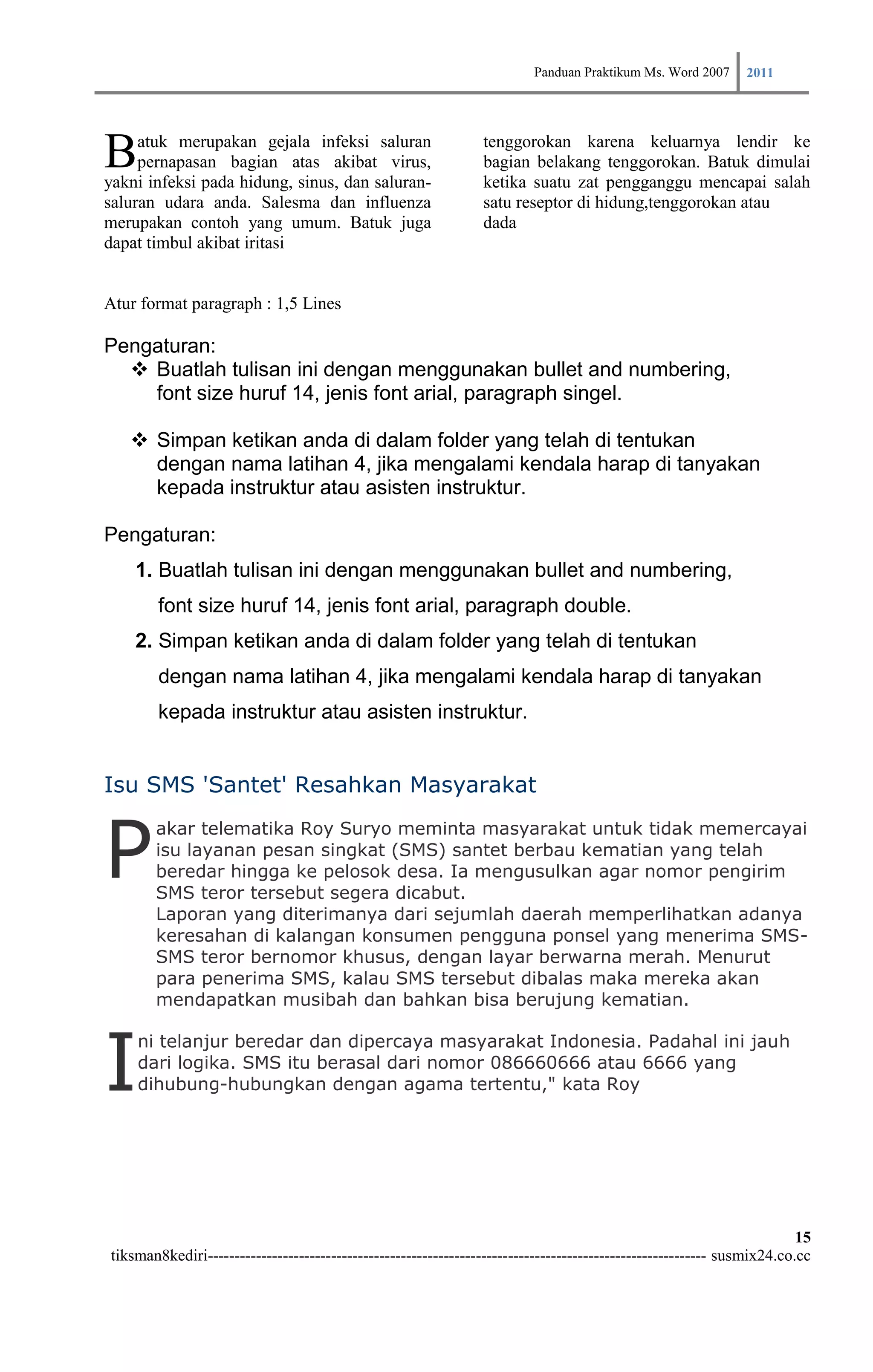 Panduan Praktikum Ms. Word 2007 2011



B    atuk merupakan gejala infeksi saluran
     pernapasan bagian atas akibat virus,
yakni infeksi pada hidung, sinus, dan saluran-
                                                                tenggorokan karena keluarnya lendir ke
                                                                bagian belakang tenggorokan. Batuk dimulai
                                                                ketika suatu zat pengganggu mencapai salah
saluran udara anda. Salesma dan influenza                       satu reseptor di hidung,tenggorokan atau
merupakan contoh yang umum. Batuk juga                          dada
dapat timbul akibat iritasi


Atur format paragraph : 1,5 Lines

Pengaturan:
   Buatlah tulisan ini dengan menggunakan bullet and numbering,
    font size huruf 14, jenis font arial, paragraph singel.

    Simpan ketikan anda di dalam folder yang telah di tentukan
     dengan nama latihan 4, jika mengalami kendala harap di tanyakan
     kepada instruktur atau asisten instruktur.

Pengaturan:
    1. Buatlah tulisan ini dengan menggunakan bullet and numbering,
        font size huruf 14, jenis font arial, paragraph double.
    2. Simpan ketikan anda di dalam folder yang telah di tentukan
        dengan nama latihan 4, jika mengalami kendala harap di tanyakan
        kepada instruktur atau asisten instruktur.


Isu SMS 'Santet' Resahkan Masyarakat


P
       akar telematika Roy Suryo meminta masyarakat untuk tidak memercayai
       isu layanan pesan singkat (SMS) santet berbau kematian yang telah
       beredar hingga ke pelosok desa. Ia mengusulkan agar nomor pengirim
       SMS teror tersebut segera dicabut.
       Laporan yang diterimanya dari sejumlah daerah memperlihatkan adanya
       keresahan di kalangan konsumen pengguna ponsel yang menerima SMS-
       SMS teror bernomor khusus, dengan layar berwarna merah. Menurut
       para penerima SMS, kalau SMS tersebut dibalas maka mereka akan
       mendapatkan musibah dan bahkan bisa berujung kematian.



I
    ni telanjur beredar dan dipercaya masyarakat Indonesia. Padahal ini jauh
    dari logika. SMS itu berasal dari nomor 086660666 atau 6666 yang
    dihubung-hubungkan dengan agama tertentu," kata Roy




                                                                                                                        15
tiksman8kediri--------------------------------------------------------------------------------------------- susmix24.co.cc
 