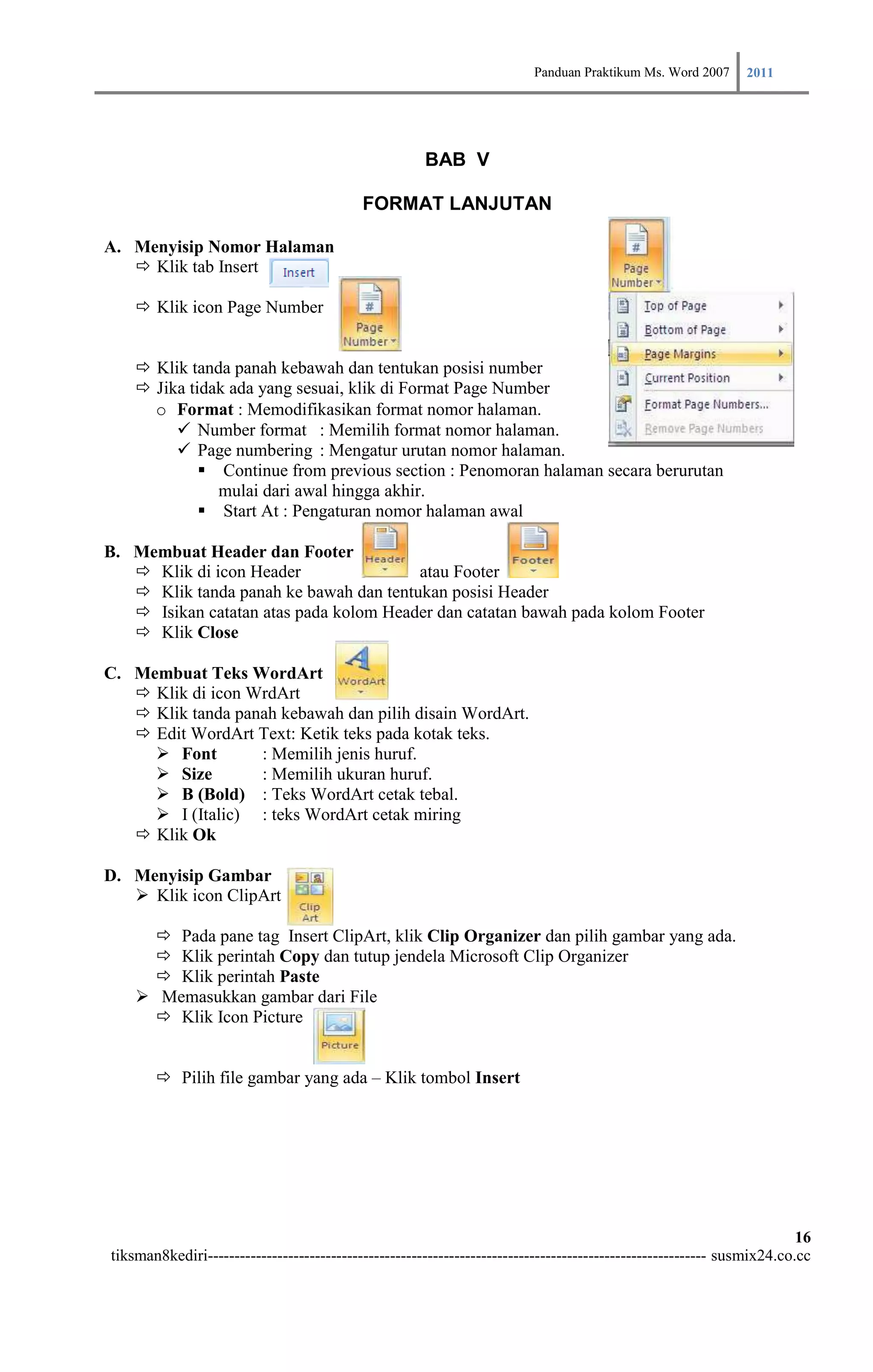Panduan Praktikum Ms. Word 2007 2011



                                                      BAB V

                                           FORMAT LANJUTAN

A. Menyisip Nomor Halaman
    Klik tab Insert

     Klik icon Page Number


     Klik tanda panah kebawah dan tentukan posisi number
     Jika tidak ada yang sesuai, klik di Format Page Number
      o Format : Memodifikasikan format nomor halaman.
          Number format : Memilih format nomor halaman.
          Page numbering : Mengatur urutan nomor halaman.
              Continue from previous section : Penomoran halaman secara berurutan
               mulai dari awal hingga akhir.
              Start At : Pengaturan nomor halaman awal

B. Membuat Header dan Footer
    Klik di icon Header                atau Footer
    Klik tanda panah ke bawah dan tentukan posisi Header
    Isikan catatan atas pada kolom Header dan catatan bawah pada kolom Footer
    Klik Close

C. Membuat Teks WordArt
    Klik di icon WrdArt
    Klik tanda panah kebawah dan pilih disain WordArt.
    Edit WordArt Text: Ketik teks pada kotak teks.
      Font        : Memilih jenis huruf.
      Size        : Memilih ukuran huruf.
      B (Bold) : Teks WordArt cetak tebal.
      I (Italic) : teks WordArt cetak miring
    Klik Ok

D. Menyisip Gambar
    Klik icon ClipArt

       Pada pane tag Insert ClipArt, klik Clip Organizer dan pilih gambar yang ada.
       Klik perintah Copy dan tutup jendela Microsoft Clip Organizer
       Klik perintah Paste
     Memasukkan gambar dari File
       Klik Icon Picture


        Pilih file gambar yang ada – Klik tombol Insert




                                                                                                                        16
tiksman8kediri--------------------------------------------------------------------------------------------- susmix24.co.cc
 