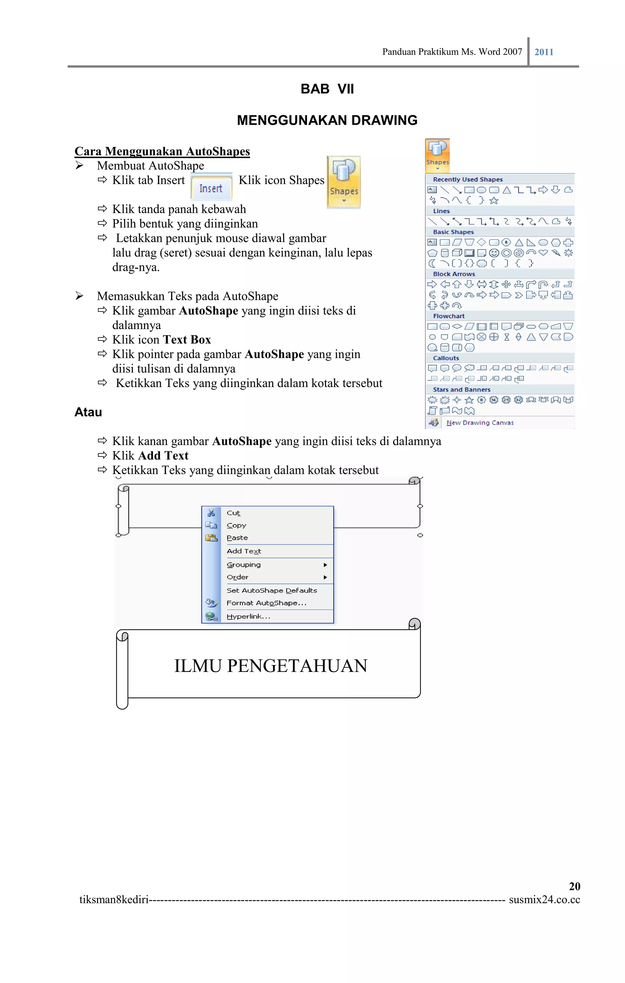 Panduan Praktikum Ms. Word 2007 2011

                                                     BAB VII

                                      MENGGUNAKAN DRAWING

Cara Menggunakan AutoShapes
 Membuat AutoShape
    Klik tab Insert     Klik icon Shapes

     Klik tanda panah kebawah
     Pilih bentuk yang diinginkan
     Letakkan penunjuk mouse diawal gambar
      lalu drag (seret) sesuai dengan keinginan, lalu lepas
      drag-nya.

 Memasukkan Teks pada AutoShape
   Klik gambar AutoShape yang ingin diisi teks di
    dalamnya
   Klik icon Text Box
   Klik pointer pada gambar AutoShape yang ingin
    diisi tulisan di dalamnya
   Ketikkan Teks yang diinginkan dalam kotak tersebut

Atau

     Klik kanan gambar AutoShape yang ingin diisi teks di dalamnya
     Klik Add Text
     Ketikkan Teks yang diinginkan dalam kotak tersebut




                       ILMU PENGETAHUAN




                                                                                                                        20
tiksman8kediri--------------------------------------------------------------------------------------------- susmix24.co.cc
 