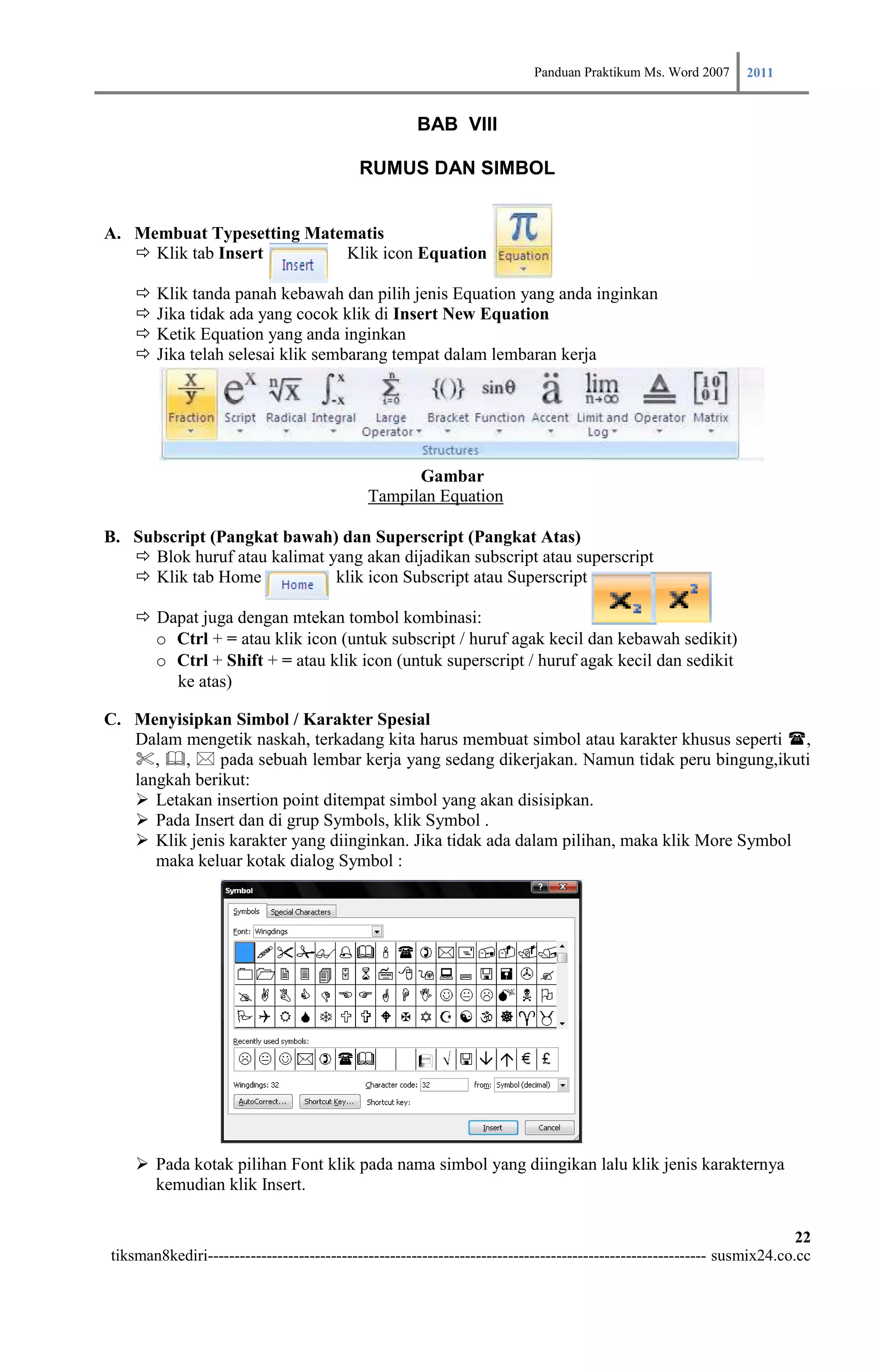 Panduan Praktikum Ms. Word 2007 2011

                                                     BAB VIII

                                           RUMUS DAN SIMBOL


A. Membuat Typesetting Matematis
    Klik tab Insert       Klik icon Equation

       Klik tanda panah kebawah dan pilih jenis Equation yang anda inginkan
       Jika tidak ada yang cocok klik di Insert New Equation
       Ketik Equation yang anda inginkan
       Jika telah selesai klik sembarang tempat dalam lembaran kerja




                                                  Gambar
                                            Tampilan Equation

B. Subscript (Pangkat bawah) dan Superscript (Pangkat Atas)
    Blok huruf atau kalimat yang akan dijadikan subscript atau superscript
    Klik tab Home            klik icon Subscript atau Superscript

     Dapat juga dengan mtekan tombol kombinasi:
      o Ctrl + = atau klik icon (untuk subscript / huruf agak kecil dan kebawah sedikit)
      o Ctrl + Shift + = atau klik icon (untuk superscript / huruf agak kecil dan sedikit
        ke atas)

C. Menyisipkan Simbol / Karakter Spesial
   Dalam mengetik naskah, terkadang kita harus membuat simbol atau karakter khusus seperti ,
   , ,  pada sebuah lembar kerja yang sedang dikerjakan. Namun tidak peru bingung,ikuti
   langkah berikut:
    Letakan insertion point ditempat simbol yang akan disisipkan.
    Pada Insert dan di grup Symbols, klik Symbol .
    Klik jenis karakter yang diinginkan. Jika tidak ada dalam pilihan, maka klik More Symbol
      maka keluar kotak dialog Symbol :




     Pada kotak pilihan Font klik pada nama simbol yang diingikan lalu klik jenis karakternya
      kemudian klik Insert.

                                                                                                                        22
tiksman8kediri--------------------------------------------------------------------------------------------- susmix24.co.cc
 