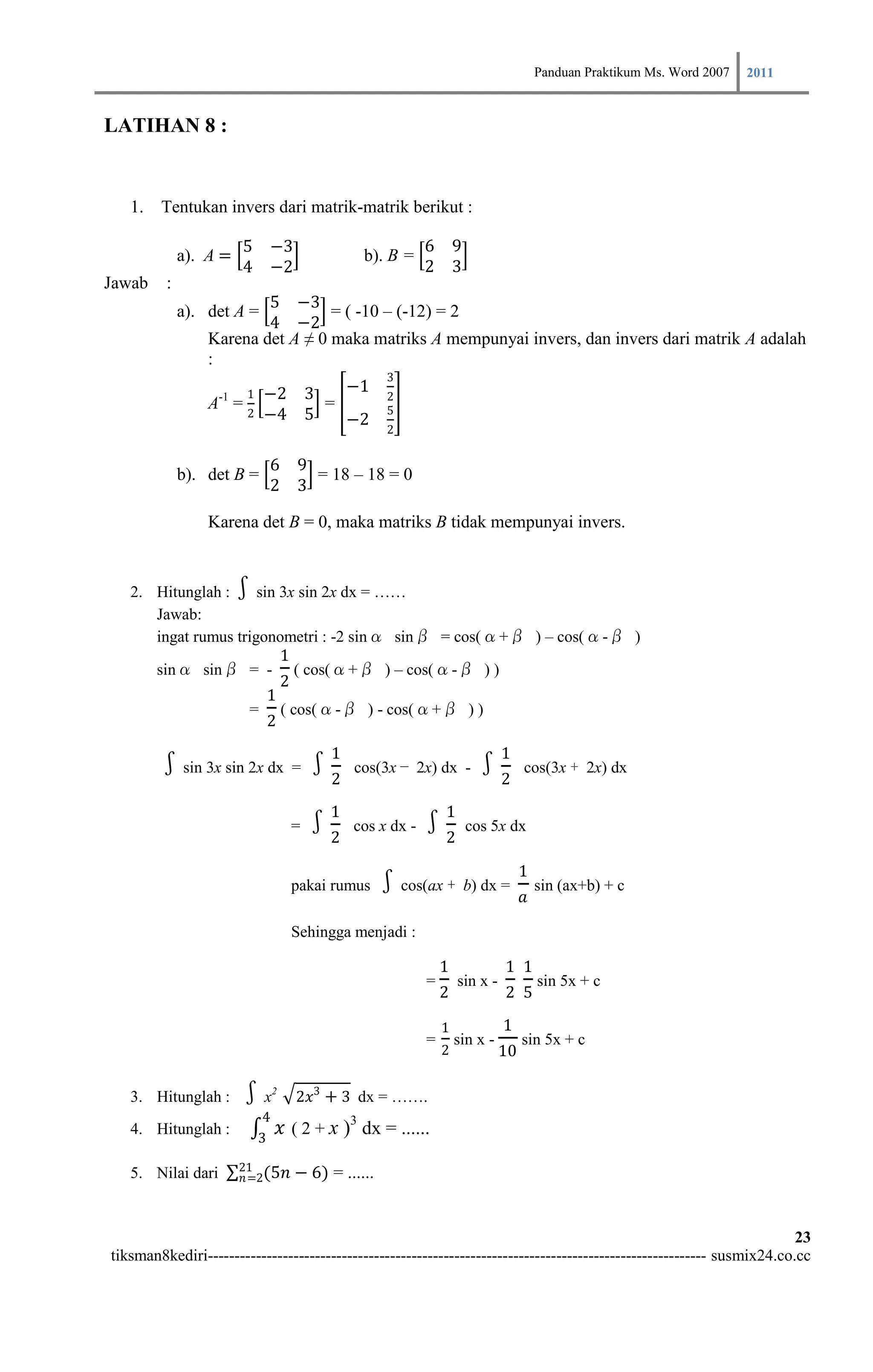Panduan Praktikum Ms. Word 2007 2011

LATIHAN 8 :


   1. Tentukan invers dari matrik-matrik berikut :

                       5 −3                                   6 9
             a). A =                              b). B =
                       4 −2                                   2 3
Jawab    :
                         5 −3
             a). det A =          = ( -10 – (-12) = 2
                         4 −2
                 Karena det A ≠ 0 maka matriks A mempunyai invers, dan invers dari matrik A adalah
                 :
                                                        3
                        1   −2 3                 −1
                                                        2
                 A-1 = 2         =                      5
                            −4 5   −2                   2

                             6 9
             b). det B =         = 18 – 18 = 0
                             2 3

                 Karena det B = 0, maka matriks B tidak mempunyai invers.


   2. Hitunglah :   ∫ sin 3x sin 2x dx = ……
      Jawab:
      ingat rumus trigonometri : -2 sinα sinβ = cos(α+β ) – cos(α-β )
                          1
      sinα sinβ = - ( cos(α+β ) – cos(α-β ) )
                          2
                        1
                    = ( cos(α-β ) - cos(α+β ) )
                        2
                                             1                                  1
        ∫sin 3x sin 2x dx = ∫2                   cos(3x − 2x) dx -       ∫2          cos(3x + 2x) dx

                                             1                    1
                                      =   ∫2     cos x dx -   ∫2       cos 5x dx

                                                                                     1
                                      pakai rumus      ∫cos(ax +       b) dx =
                                                                                     𝑎
                                                                                         sin (ax+b) + c

                                      Sehingga menjadi :

                                                                  1             1 1
                                                              =       sin x -            sin 5x + c
                                                                  2             2 5

                                                                  1             1
                                                              =       sin x -        sin 5x + c
                                                                  2             10

   3. Hitunglah :      ∫x        2
                                       2𝑥3 + 3 dx = …….
                             4
   4. Hitunglah :
                            3
                                     𝑥 ( 2 + x )3 dx = ......
                       21
   5. Nilai dari        𝑛=2(5𝑛         − 6) = ......


                                                                                                                        23
tiksman8kediri--------------------------------------------------------------------------------------------- susmix24.co.cc
 