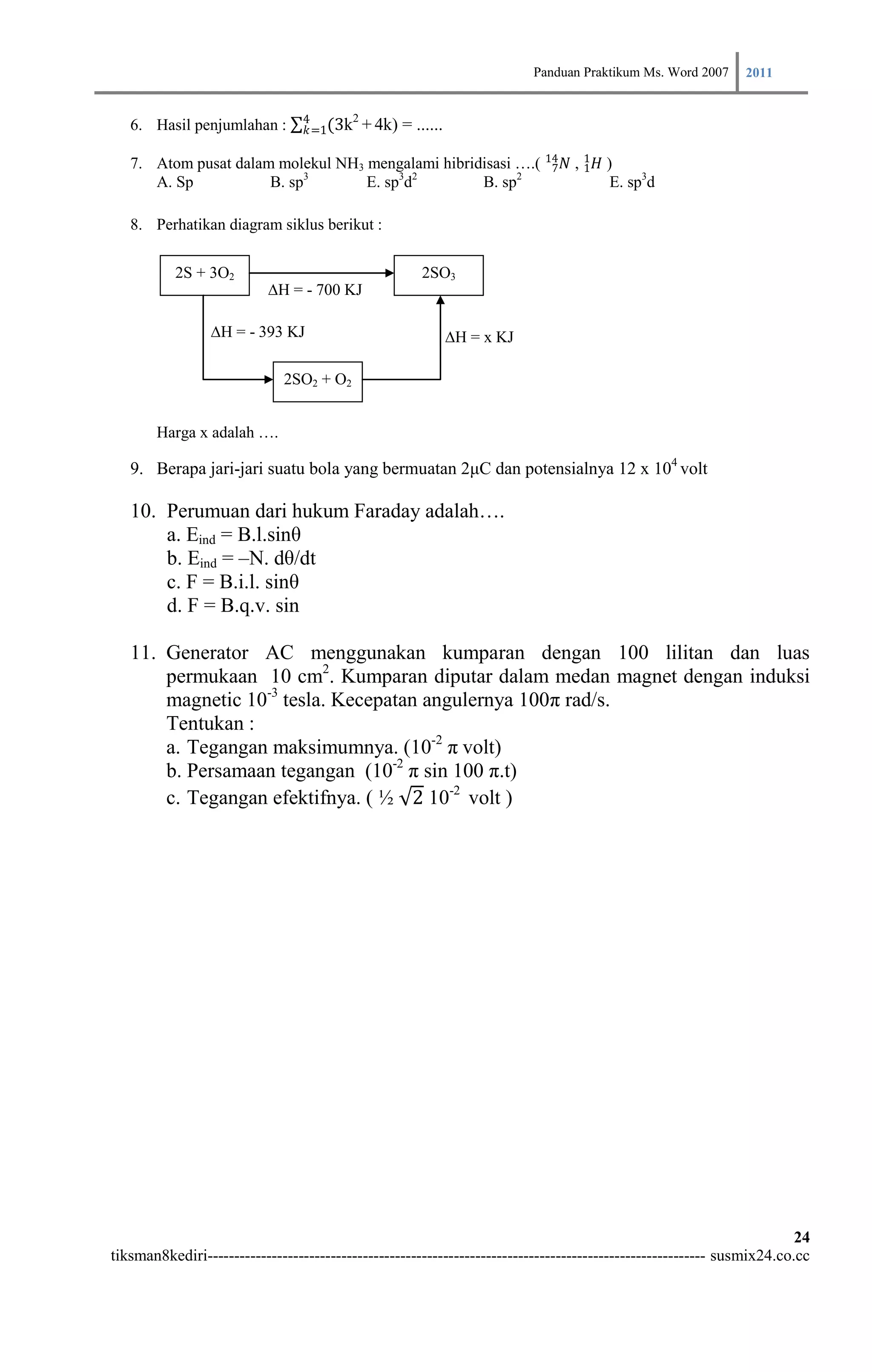 Panduan Praktikum Ms. Word 2007 2011

                                 4     2
   6. Hasil penjumlahan :        𝑘=1(3k + 4k)     = ......

   7. Atom pusat dalam molekul NH3 mengalami hibridisasi ….( 14 𝑁 , 1 𝐻 )
                                                              7     1
      A. Sp           B. sp3       E. sp3d2        B. sp2                E. sp3d

   8. Perhatikan diagram siklus berikut :

           2S + 3O2                                   2SO3
                           ∆H = - 700 KJ

                 ∆H = - 393 KJ                               ∆H = x KJ

                              2SO2 + O2


        Harga x adalah ….

   9. Berapa jari-jari suatu bola yang bermuatan 2μC dan potensialnya 12 x 104 volt

   10. Perumuan dari hukum Faraday adalah….
       a. Eind = B.l.sinθ
       b. Eind = –N. dθ/dt
       c. F = B.i.l. sinθ
       d. F = B.q.v. sin

   11. Generator AC menggunakan kumparan dengan 100 lilitan dan luas
       permukaan 10 cm2. Kumparan diputar dalam medan magnet dengan induksi
       magnetic 10-3 tesla. Kecepatan angulernya 100π rad/s.
       Tentukan :
       a. Tegangan maksimumnya. (10-2 π volt)
       b. Persamaan tegangan (10-2 π sin 100 π.t)
       c. Tegangan efektifnya. ( ½ 2 10-2 volt )




                                                                                                                        24
tiksman8kediri--------------------------------------------------------------------------------------------- susmix24.co.cc
 