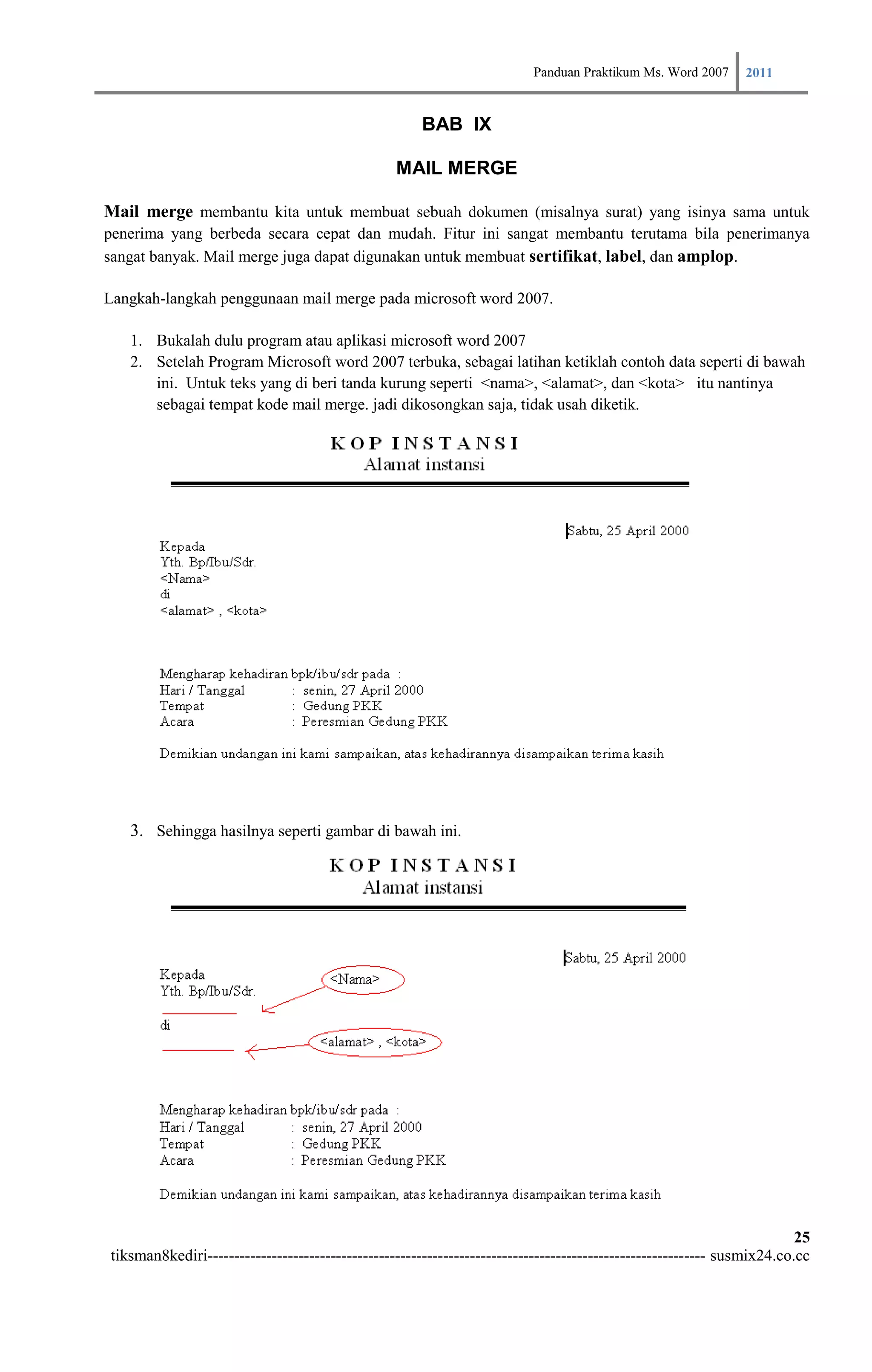 Panduan Praktikum Ms. Word 2007 2011

                                                      BAB IX

                                                 MAIL MERGE

Mail merge membantu kita untuk membuat sebuah dokumen (misalnya surat) yang isinya sama untuk
penerima yang berbeda secara cepat dan mudah. Fitur ini sangat membantu terutama bila penerimanya
sangat banyak. Mail merge juga dapat digunakan untuk membuat sertifikat, label, dan amplop.

Langkah-langkah penggunaan mail merge pada microsoft word 2007.

   1. Bukalah dulu program atau aplikasi microsoft word 2007
   2. Setelah Program Microsoft word 2007 terbuka, sebagai latihan ketiklah contoh data seperti di bawah
      ini. Untuk teks yang di beri tanda kurung seperti <nama>, <alamat>, dan <kota> itu nantinya
      sebagai tempat kode mail merge. jadi dikosongkan saja, tidak usah diketik.




   3. Sehingga hasilnya seperti gambar di bawah ini.




                                                                                                                        25
tiksman8kediri--------------------------------------------------------------------------------------------- susmix24.co.cc
 