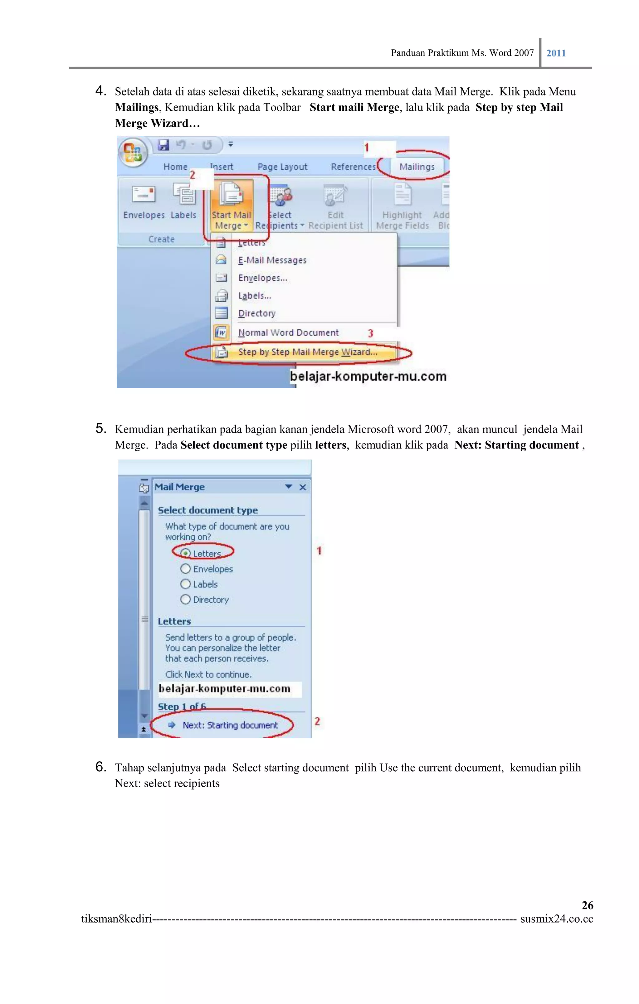 Panduan Praktikum Ms. Word 2007 2011

   4. Setelah data di atas selesai diketik, sekarang saatnya membuat data Mail Merge. Klik pada Menu
        Mailings, Kemudian klik pada Toolbar Start maili Merge, lalu klik pada Step by step Mail
        Merge Wizard…




   5. Kemudian perhatikan pada bagian kanan jendela Microsoft word 2007, akan muncul jendela Mail
        Merge. Pada Select document type pilih letters, kemudian klik pada Next: Starting document ,




   6. Tahap selanjutnya pada Select starting document pilih Use the current document, kemudian pilih
        Next: select recipients




                                                                                                                        26
tiksman8kediri--------------------------------------------------------------------------------------------- susmix24.co.cc
 
