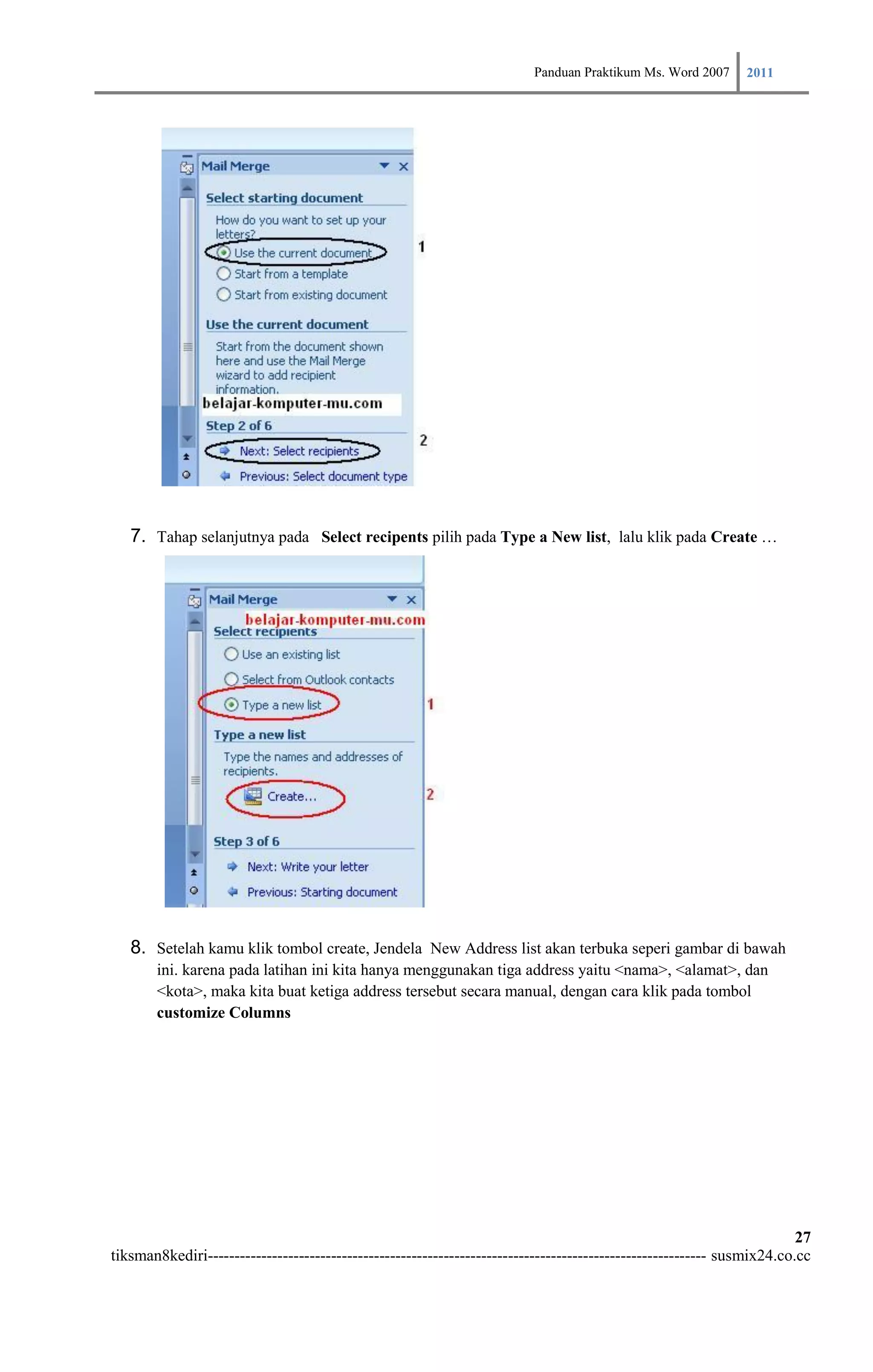 Panduan Praktikum Ms. Word 2007 2011




   7. Tahap selanjutnya pada Select recipents pilih pada Type a New list, lalu klik pada Create …




   8. Setelah kamu klik tombol create, Jendela New Address list akan terbuka seperi gambar di bawah
        ini. karena pada latihan ini kita hanya menggunakan tiga address yaitu <nama>, <alamat>, dan
        <kota>, maka kita buat ketiga address tersebut secara manual, dengan cara klik pada tombol
        customize Columns




                                                                                                                        27
tiksman8kediri--------------------------------------------------------------------------------------------- susmix24.co.cc
 