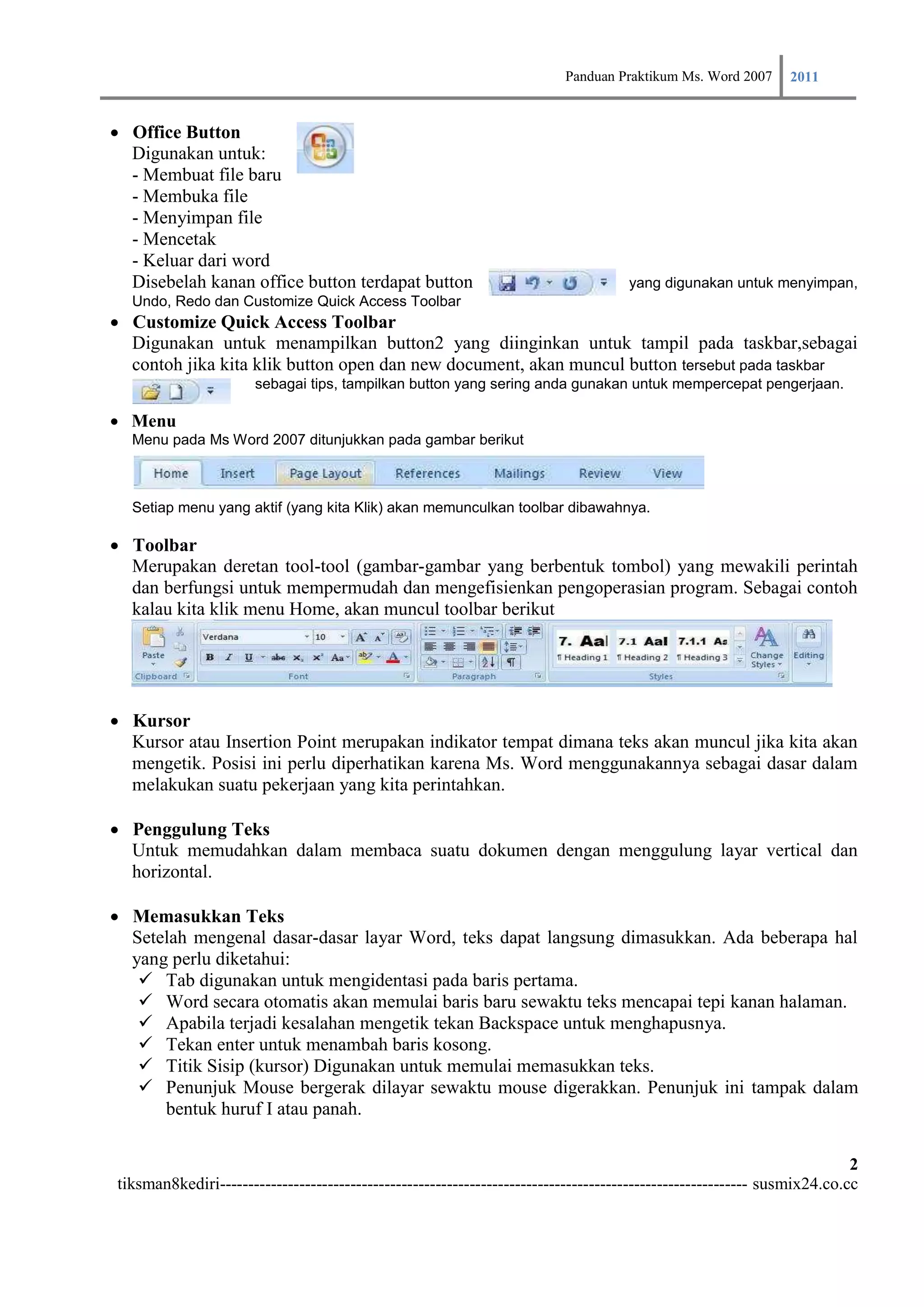Panduan Praktikum Ms. Word 2007 2011

Office Button
    Digunakan untuk:
    - Membuat file baru
    - Membuka file
    - Menyimpan file
    - Mencetak
    - Keluar dari word
    Disebelah kanan office button terdapat button                                   yang digunakan untuk menyimpan,
  Undo, Redo dan Customize Quick Access Toolbar
Customize Quick Access Toolbar
    Digunakan untuk menampilkan button2 yang diinginkan untuk tampil pada taskbar,sebagai
    contoh jika kita klik button open dan new document, akan muncul button tersebut pada taskbar
                      sebagai tips, tampilkan button yang sering anda gunakan untuk mempercepat pengerjaan.

Menu
  Menu pada Ms Word 2007 ditunjukkan pada gambar berikut



  Setiap menu yang aktif (yang kita Klik) akan memunculkan toolbar dibawahnya.

Toolbar
    Merupakan deretan tool-tool (gambar-gambar yang berbentuk tombol) yang mewakili perintah
    dan berfungsi untuk mempermudah dan mengefisienkan pengoperasian program. Sebagai contoh
    kalau kita klik menu Home, akan muncul toolbar berikut




Kursor
    Kursor atau Insertion Point merupakan indikator tempat dimana teks akan muncul jika kita akan
    mengetik. Posisi ini perlu diperhatikan karena Ms. Word menggunakannya sebagai dasar dalam
    melakukan suatu pekerjaan yang kita perintahkan.

Penggulung Teks
    Untuk memudahkan dalam membaca suatu dokumen dengan menggulung layar vertical dan
    horizontal.

Memasukkan Teks
    Setelah mengenal dasar-dasar layar Word, teks dapat langsung dimasukkan. Ada beberapa hal
    yang perlu diketahui:
      Tab digunakan untuk mengidentasi pada baris pertama.
      Word secara otomatis akan memulai baris baru sewaktu teks mencapai tepi kanan halaman.
      Apabila terjadi kesalahan mengetik tekan Backspace untuk menghapusnya.
      Tekan enter untuk menambah baris kosong.
      Titik Sisip (kursor) Digunakan untuk memulai memasukkan teks.
      Penunjuk Mouse bergerak dilayar sewaktu mouse digerakkan. Penunjuk ini tampak dalam
        bentuk huruf I atau panah.

                                                                                                                         2
tiksman8kediri--------------------------------------------------------------------------------------------- susmix24.co.cc
 