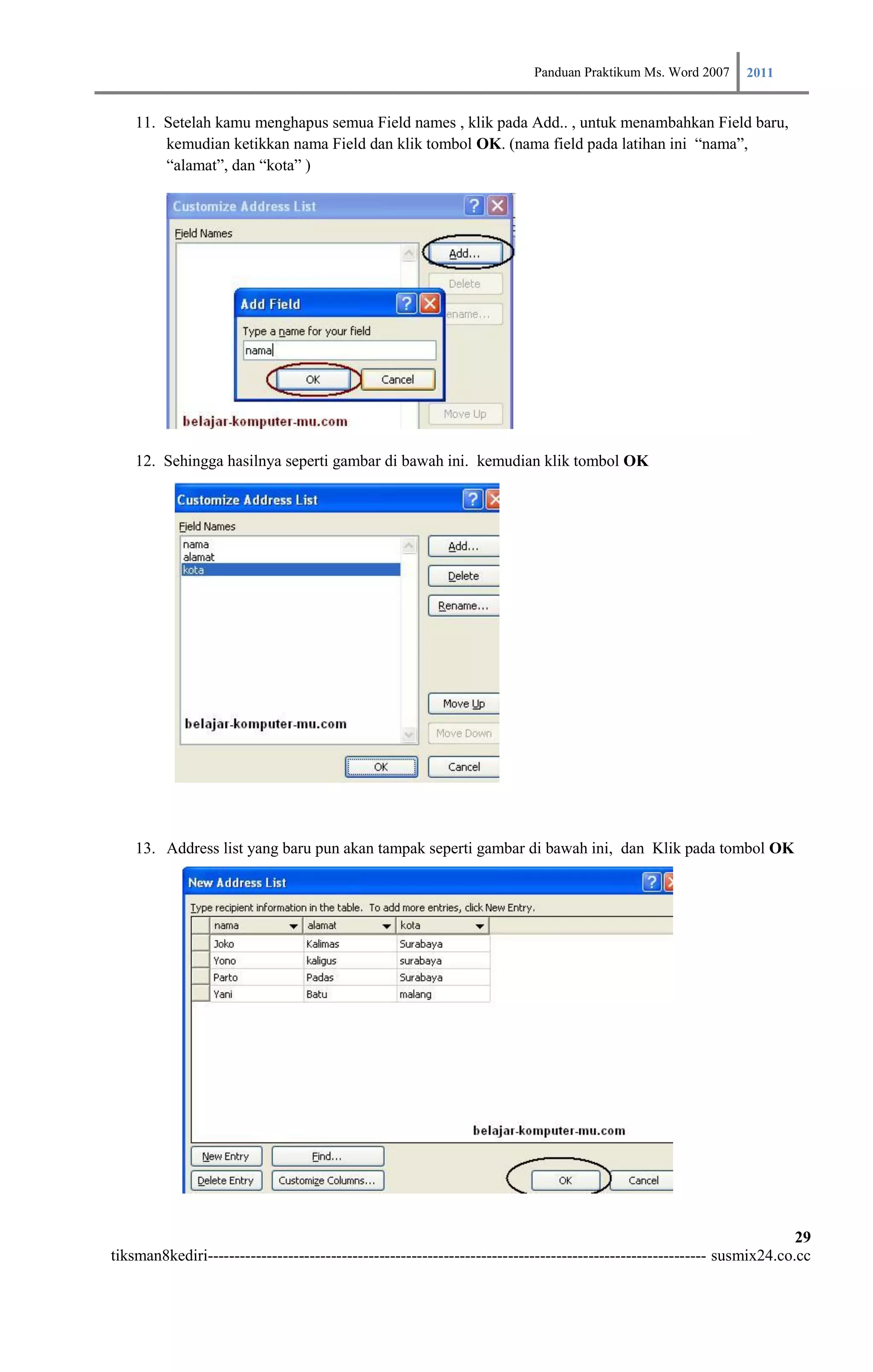 Panduan Praktikum Ms. Word 2007 2011

    11. Setelah kamu menghapus semua Field names , klik pada Add.. , untuk menambahkan Field baru,
        kemudian ketikkan nama Field dan klik tombol OK. (nama field pada latihan ini “nama”,
        “alamat”, dan “kota” )




    12. Sehingga hasilnya seperti gambar di bawah ini. kemudian klik tombol OK




    13. Address list yang baru pun akan tampak seperti gambar di bawah ini, dan Klik pada tombol OK




                                                                                                                        29
tiksman8kediri--------------------------------------------------------------------------------------------- susmix24.co.cc
 