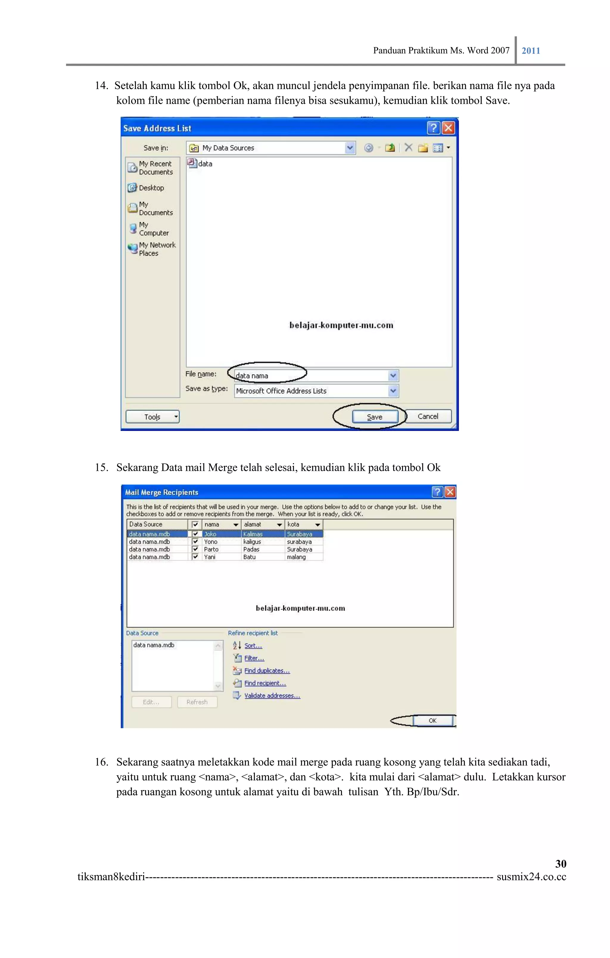 Panduan Praktikum Ms. Word 2007 2011

    14. Setelah kamu klik tombol Ok, akan muncul jendela penyimpanan file. berikan nama file nya pada
        kolom file name (pemberian nama filenya bisa sesukamu), kemudian klik tombol Save.




    15. Sekarang Data mail Merge telah selesai, kemudian klik pada tombol Ok




    16. Sekarang saatnya meletakkan kode mail merge pada ruang kosong yang telah kita sediakan tadi,
        yaitu untuk ruang <nama>, <alamat>, dan <kota>. kita mulai dari <alamat> dulu. Letakkan kursor
        pada ruangan kosong untuk alamat yaitu di bawah tulisan Yth. Bp/Ibu/Sdr.




                                                                                                                        30
tiksman8kediri--------------------------------------------------------------------------------------------- susmix24.co.cc
 
