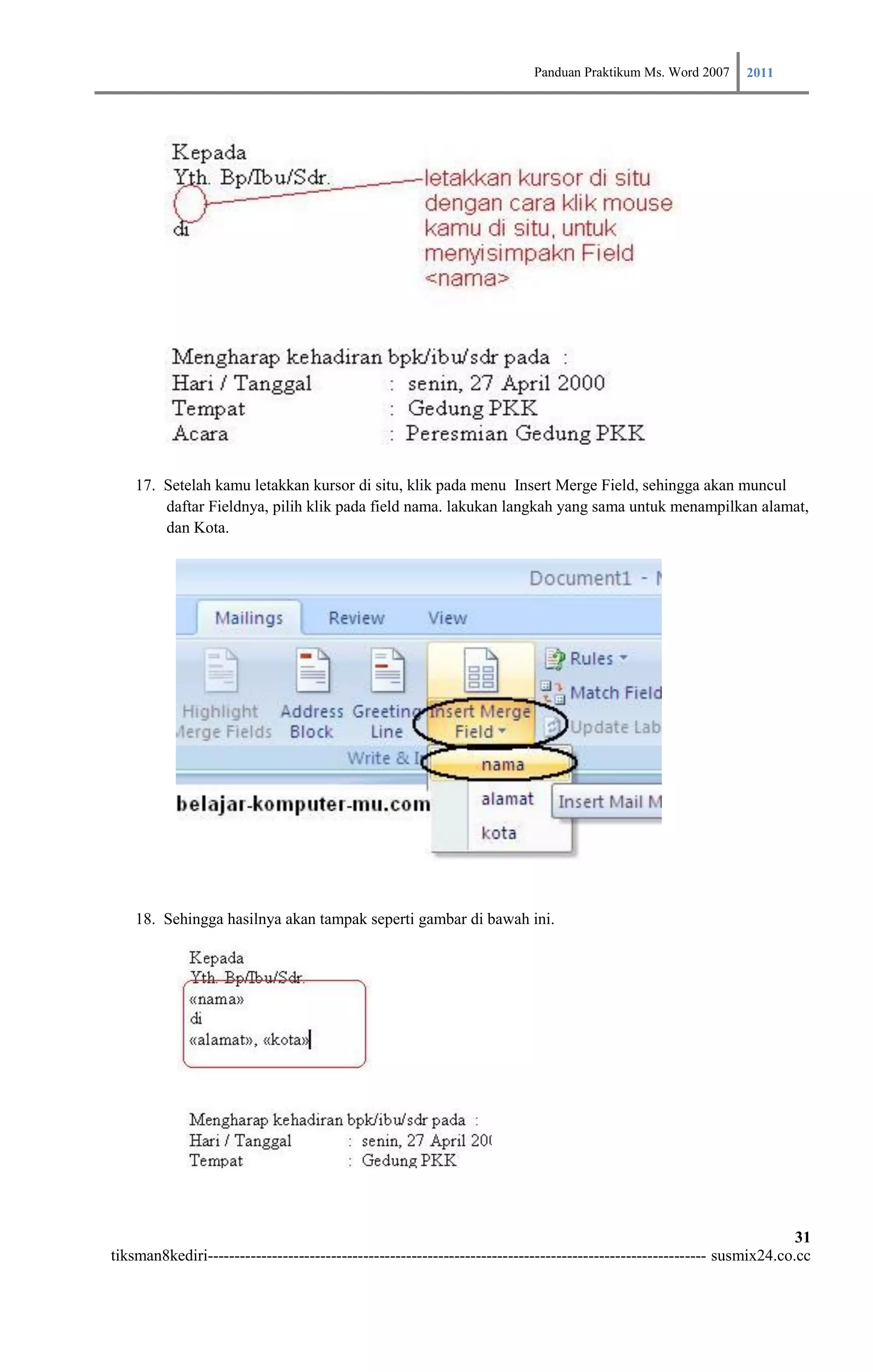 Panduan Praktikum Ms. Word 2007 2011




    17. Setelah kamu letakkan kursor di situ, klik pada menu Insert Merge Field, sehingga akan muncul
        daftar Fieldnya, pilih klik pada field nama. lakukan langkah yang sama untuk menampilkan alamat,
        dan Kota.




    18. Sehingga hasilnya akan tampak seperti gambar di bawah ini.




                                                                                                                        31
tiksman8kediri--------------------------------------------------------------------------------------------- susmix24.co.cc
 