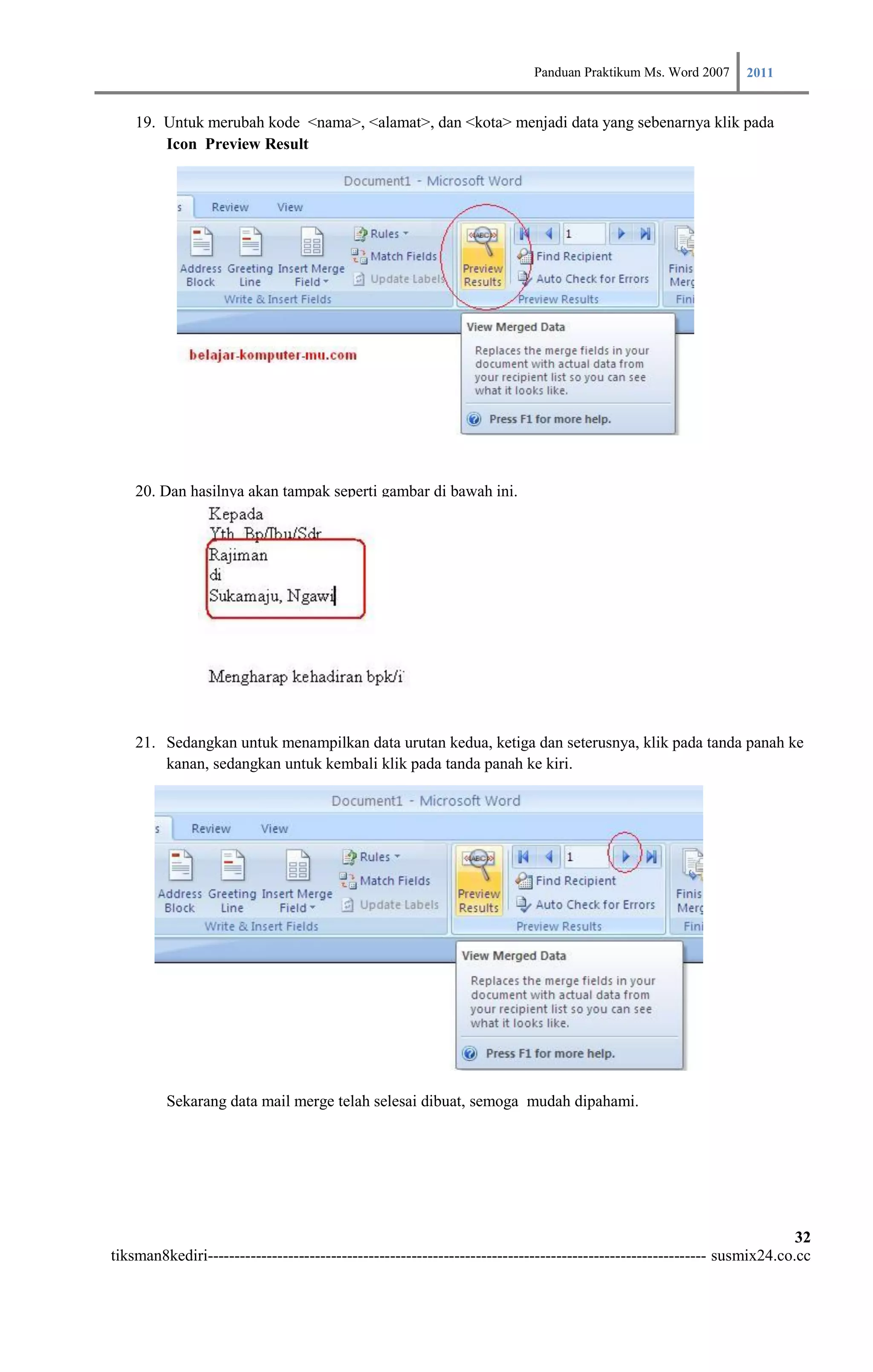 Panduan Praktikum Ms. Word 2007 2011

    19. Untuk merubah kode <nama>, <alamat>, dan <kota> menjadi data yang sebenarnya klik pada
        Icon Preview Result




    20. Dan hasilnya akan tampak seperti gambar di bawah ini.




    21. Sedangkan untuk menampilkan data urutan kedua, ketiga dan seterusnya, klik pada tanda panah ke
        kanan, sedangkan untuk kembali klik pada tanda panah ke kiri.




         Sekarang data mail merge telah selesai dibuat, semoga mudah dipahami.




                                                                                                                        32
tiksman8kediri--------------------------------------------------------------------------------------------- susmix24.co.cc
 