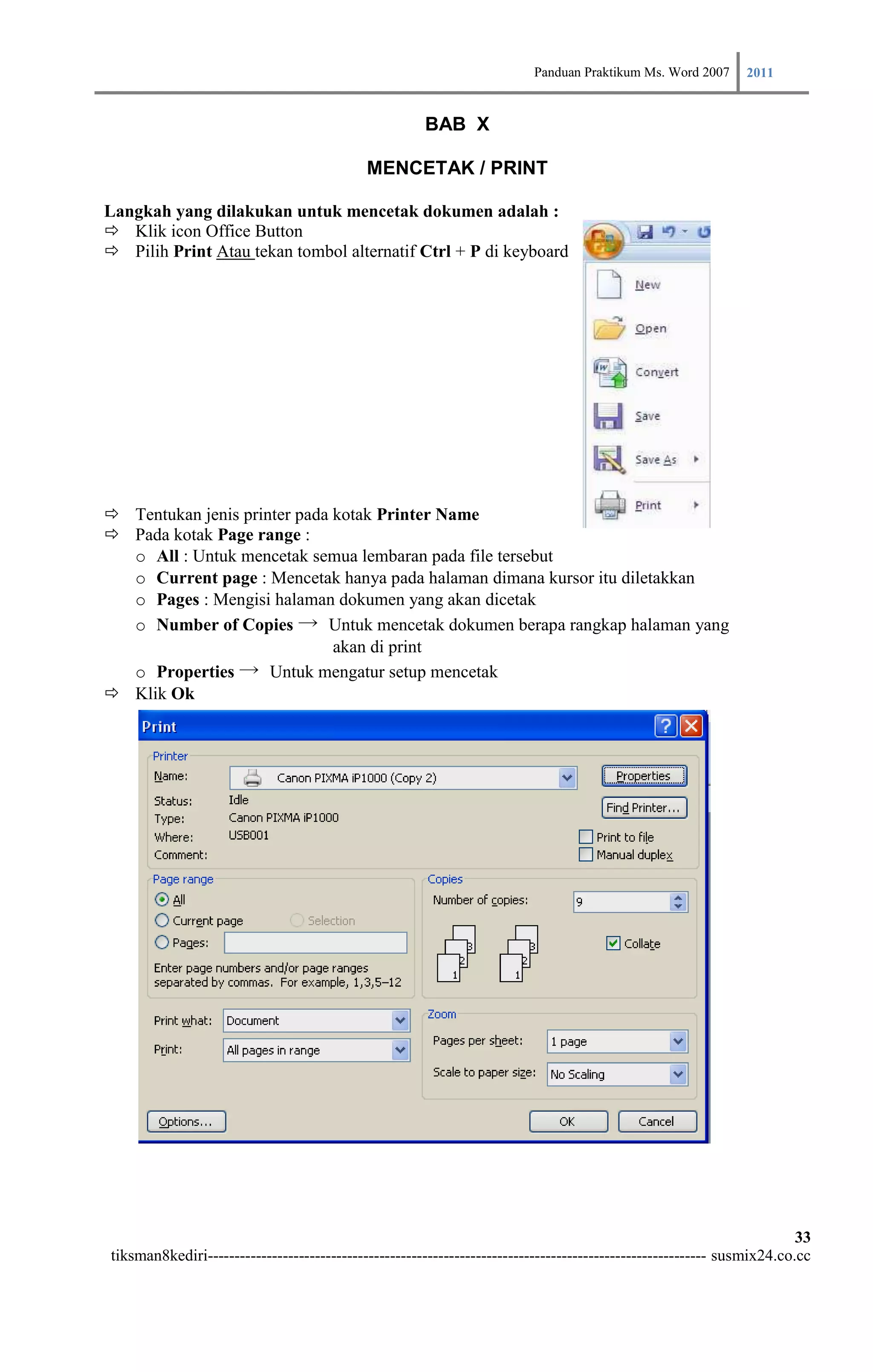 Panduan Praktikum Ms. Word 2007 2011

                                                      BAB X

                                            MENCETAK / PRINT

Langkah yang dilakukan untuk mencetak dokumen adalah :
 Klik icon Office Button
 Pilih Print Atau tekan tombol alternatif Ctrl + P di keyboard




 Tentukan jenis printer pada kotak Printer Name
 Pada kotak Page range :
  o All : Untuk mencetak semua lembaran pada file tersebut
  o Current page : Mencetak hanya pada halaman dimana kursor itu diletakkan
  o Pages : Mengisi halaman dokumen yang akan dicetak
  o Number of Copies → Untuk mencetak dokumen berapa rangkap halaman yang
                              akan di print
  o Properties → Untuk mengatur setup mencetak
 Klik Ok




                                                                                                                        33
tiksman8kediri--------------------------------------------------------------------------------------------- susmix24.co.cc
 