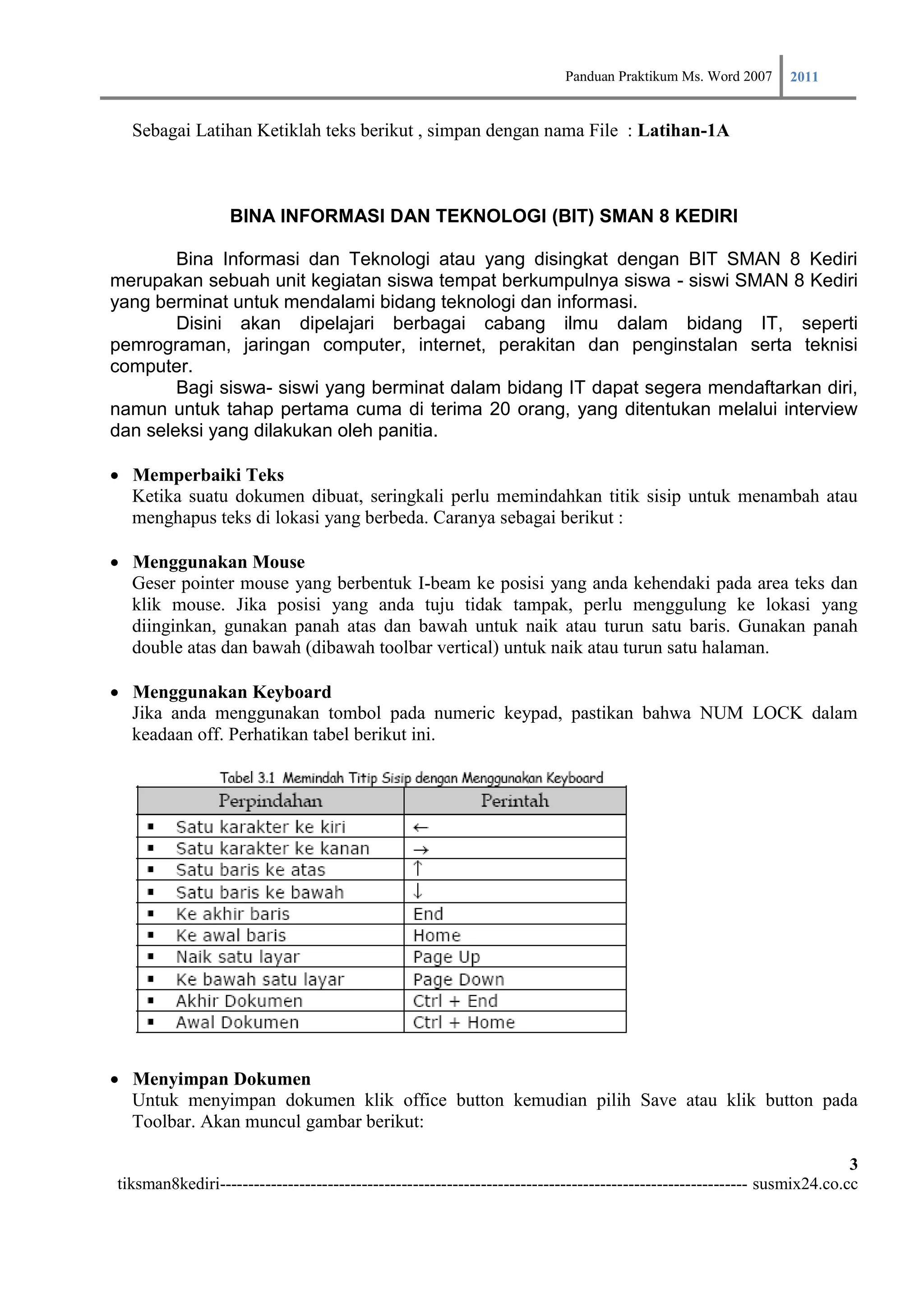 Panduan Praktikum Ms. Word 2007 2011

  Sebagai Latihan Ketiklah teks berikut , simpan dengan nama File : Latihan-1A



                  BINA INFORMASI DAN TEKNOLOGI (BIT) SMAN 8 KEDIRI

        Bina Informasi dan Teknologi atau yang disingkat dengan BIT SMAN 8 Kediri
merupakan sebuah unit kegiatan siswa tempat berkumpulnya siswa - siswi SMAN 8 Kediri
yang berminat untuk mendalami bidang teknologi dan informasi.
        Disini akan dipelajari berbagai cabang ilmu dalam bidang IT, seperti
pemrograman, jaringan computer, internet, perakitan dan penginstalan serta teknisi
computer.
        Bagi siswa- siswi yang berminat dalam bidang IT dapat segera mendaftarkan diri,
namun untuk tahap pertama cuma di terima 20 orang, yang ditentukan melalui interview
dan seleksi yang dilakukan oleh panitia.

Memperbaiki Teks
    Ketika suatu dokumen dibuat, seringkali perlu memindahkan titik sisip untuk menambah atau
    menghapus teks di lokasi yang berbeda. Caranya sebagai berikut :

Menggunakan Mouse
    Geser pointer mouse yang berbentuk I-beam ke posisi yang anda kehendaki pada area teks dan
    klik mouse. Jika posisi yang anda tuju tidak tampak, perlu menggulung ke lokasi yang
    diinginkan, gunakan panah atas dan bawah untuk naik atau turun satu baris. Gunakan panah
    double atas dan bawah (dibawah toolbar vertical) untuk naik atau turun satu halaman.

Menggunakan Keyboard
    Jika anda menggunakan tombol pada numeric keypad, pastikan bahwa NUM LOCK dalam
    keadaan off. Perhatikan tabel berikut ini.




Menyimpan Dokumen
    Untuk menyimpan dokumen klik office button kemudian pilih Save atau klik button pada
    Toolbar. Akan muncul gambar berikut:

                                                                                                                         3
tiksman8kediri--------------------------------------------------------------------------------------------- susmix24.co.cc
 