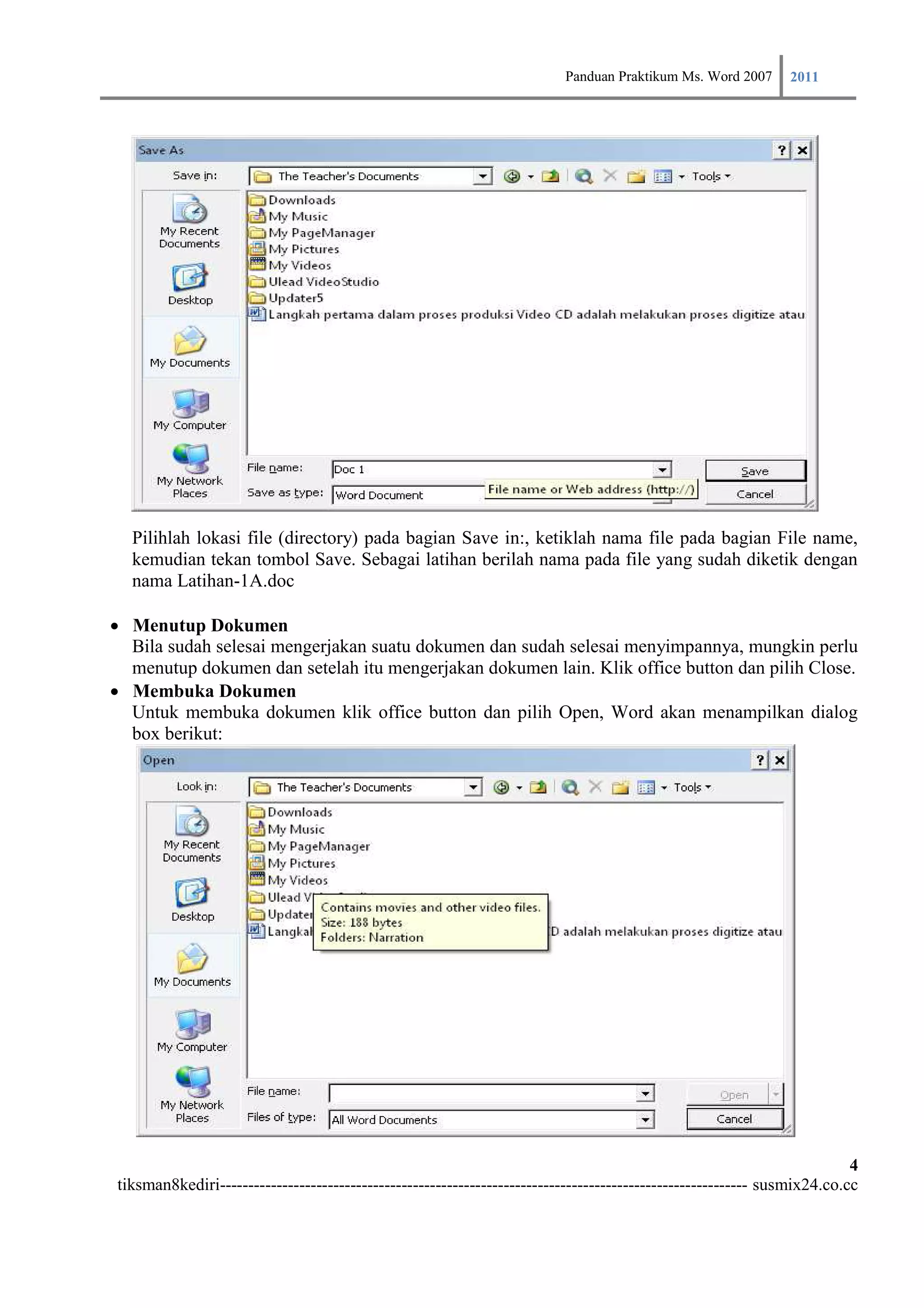 Panduan Praktikum Ms. Word 2007 2011




  Pilihlah lokasi file (directory) pada bagian Save in:, ketiklah nama file pada bagian File name,
  kemudian tekan tombol Save. Sebagai latihan berilah nama pada file yang sudah diketik dengan
  nama Latihan-1A.doc

Menutup Dokumen
    Bila sudah selesai mengerjakan suatu dokumen dan sudah selesai menyimpannya, mungkin perlu
    menutup dokumen dan setelah itu mengerjakan dokumen lain. Klik office button dan pilih Close.
Membuka Dokumen
    Untuk membuka dokumen klik office button dan pilih Open, Word akan menampilkan dialog
    box berikut:




                                                                                                                         4
tiksman8kediri--------------------------------------------------------------------------------------------- susmix24.co.cc
 