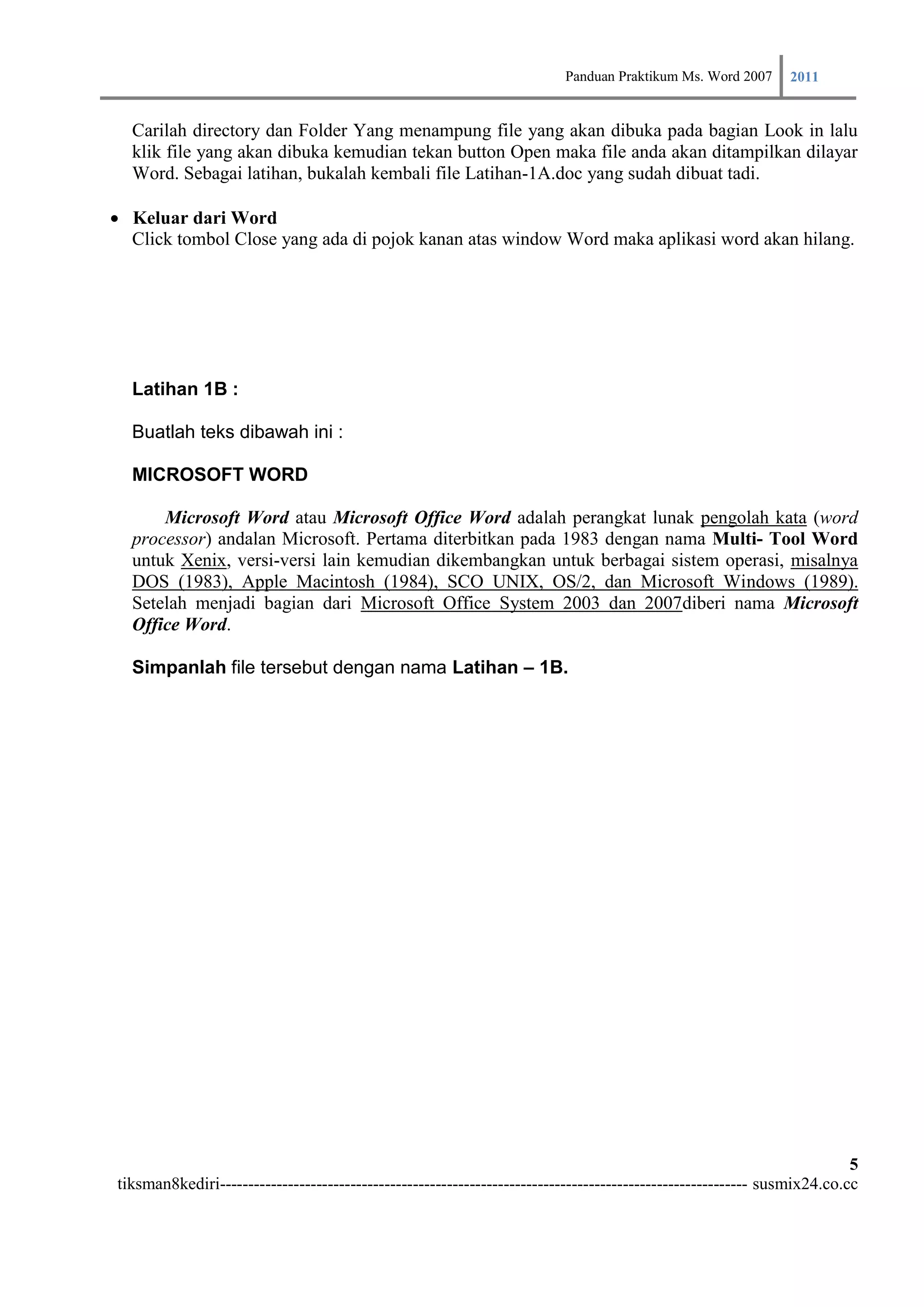Panduan Praktikum Ms. Word 2007 2011

  Carilah directory dan Folder Yang menampung file yang akan dibuka pada bagian Look in lalu
  klik file yang akan dibuka kemudian tekan button Open maka file anda akan ditampilkan dilayar
  Word. Sebagai latihan, bukalah kembali file Latihan-1A.doc yang sudah dibuat tadi.

Keluar dari Word
    Click tombol Close yang ada di pojok kanan atas window Word maka aplikasi word akan hilang.




  Latihan 1B :

  Buatlah teks dibawah ini :

  MICROSOFT WORD

      Microsoft Word atau Microsoft Office Word adalah perangkat lunak pengolah kata (word
  processor) andalan Microsoft. Pertama diterbitkan pada 1983 dengan nama Multi- Tool Word
  untuk Xenix, versi-versi lain kemudian dikembangkan untuk berbagai sistem operasi, misalnya
  DOS (1983), Apple Macintosh (1984), SCO UNIX, OS/2, dan Microsoft Windows (1989).
  Setelah menjadi bagian dari Microsoft Office System 2003 dan 2007diberi nama Microsoft
  Office Word.

  Simpanlah file tersebut dengan nama Latihan – 1B.




                                                                                                                         5
tiksman8kediri--------------------------------------------------------------------------------------------- susmix24.co.cc
 