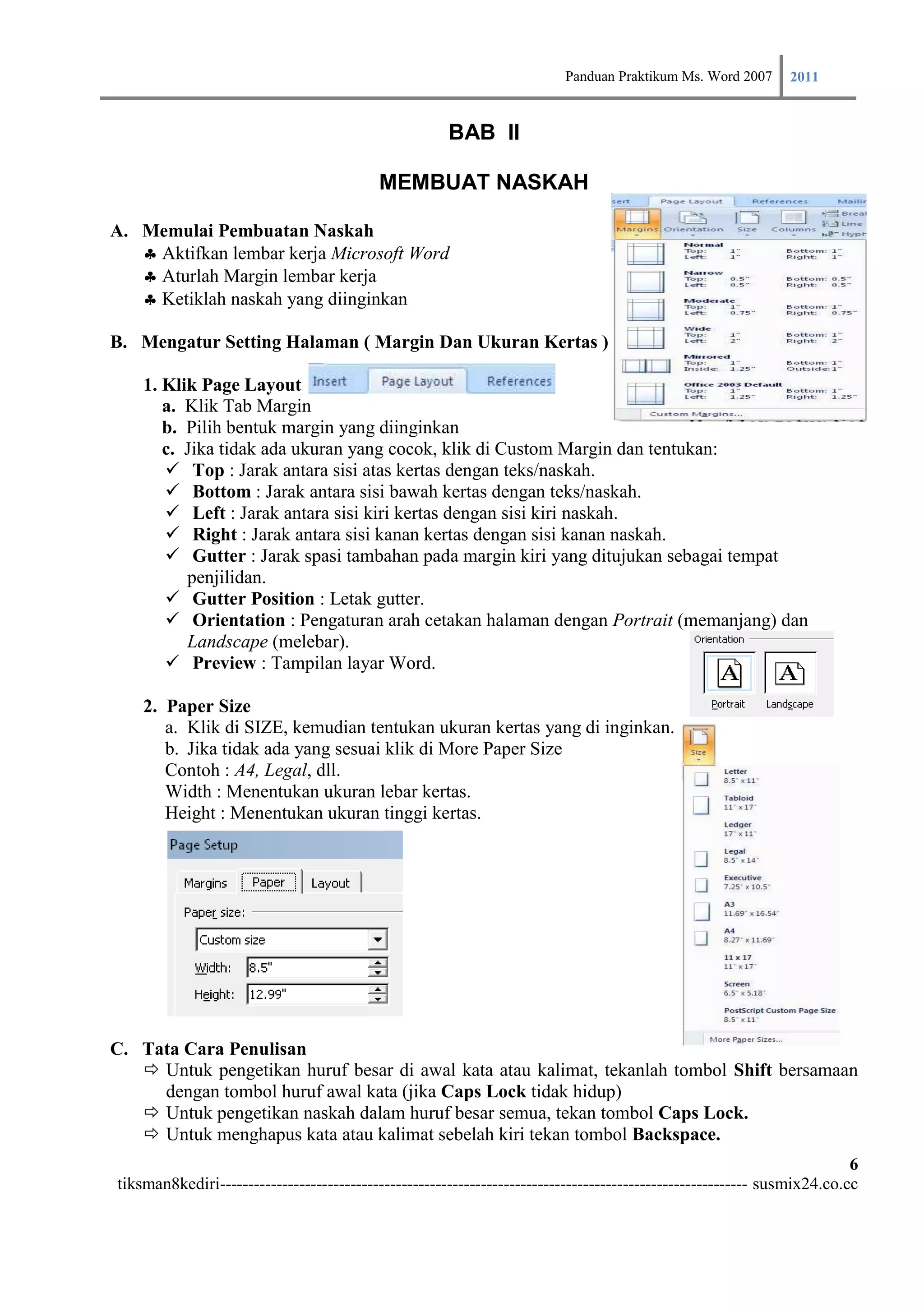Panduan Praktikum Ms. Word 2007 2011

                                                      BAB II

                                           MEMBUAT NASKAH

A. Memulai Pembuatan Naskah
   Aktifkan lembar kerja Microsoft Word
   Aturlah Margin lembar kerja
   Ketiklah naskah yang diinginkan

B. Mengatur Setting Halaman ( Margin Dan Ukuran Kertas )

    1. Klik Page Layout
       a. Klik Tab Margin
       b. Pilih bentuk margin yang diinginkan
       c. Jika tidak ada ukuran yang cocok, klik di Custom Margin dan tentukan:
        Top : Jarak antara sisi atas kertas dengan teks/naskah.
        Bottom : Jarak antara sisi bawah kertas dengan teks/naskah.
        Left : Jarak antara sisi kiri kertas dengan sisi kiri naskah.
        Right : Jarak antara sisi kanan kertas dengan sisi kanan naskah.
        Gutter : Jarak spasi tambahan pada margin kiri yang ditujukan sebagai tempat
          penjilidan.
        Gutter Position : Letak gutter.
        Orientation : Pengaturan arah cetakan halaman dengan Portrait (memanjang) dan
          Landscape (melebar).
        Preview : Tampilan layar Word.

    2. Paper Size
       a. Klik di SIZE, kemudian tentukan ukuran kertas yang di inginkan.
       b. Jika tidak ada yang sesuai klik di More Paper Size
       Contoh : A4, Legal, dll.
       Width : Menentukan ukuran lebar kertas.
       Height : Menentukan ukuran tinggi kertas.




C. Tata Cara Penulisan
    Untuk pengetikan huruf besar di awal kata atau kalimat, tekanlah tombol Shift bersamaan
     dengan tombol huruf awal kata (jika Caps Lock tidak hidup)
    Untuk pengetikan naskah dalam huruf besar semua, tekan tombol Caps Lock.
    Untuk menghapus kata atau kalimat sebelah kiri tekan tombol Backspace.
                                                                                                                         6
tiksman8kediri--------------------------------------------------------------------------------------------- susmix24.co.cc
 