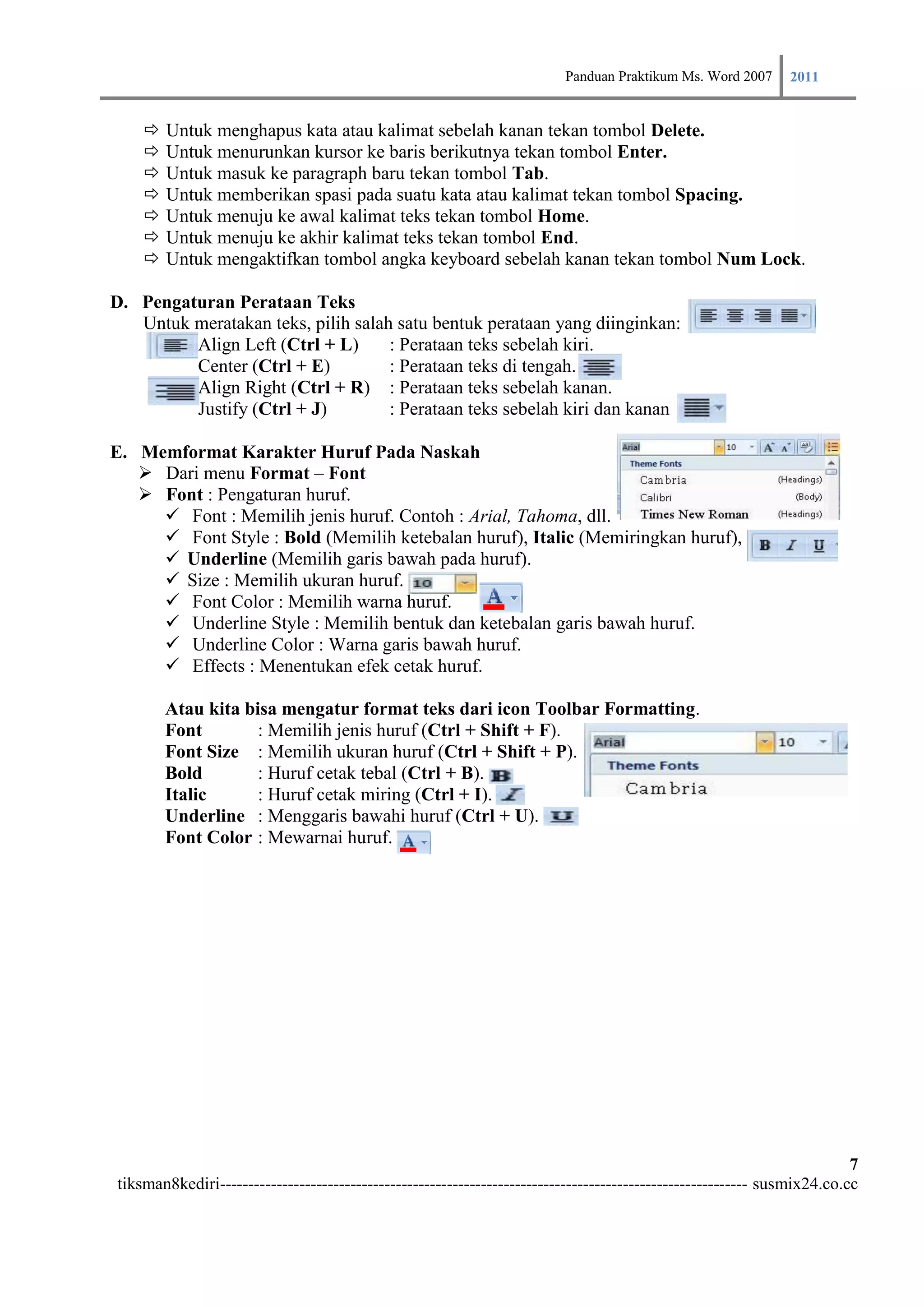 Panduan Praktikum Ms. Word 2007 2011

       Untuk menghapus kata atau kalimat sebelah kanan tekan tombol Delete.
       Untuk menurunkan kursor ke baris berikutnya tekan tombol Enter.
       Untuk masuk ke paragraph baru tekan tombol Tab.
       Untuk memberikan spasi pada suatu kata atau kalimat tekan tombol Spacing.
       Untuk menuju ke awal kalimat teks tekan tombol Home.
       Untuk menuju ke akhir kalimat teks tekan tombol End.
       Untuk mengaktifkan tombol angka keyboard sebelah kanan tekan tombol Num Lock.

D. Pengaturan Perataan Teks
   Untuk meratakan teks, pilih salah satu bentuk perataan yang diinginkan:
         Align Left (Ctrl + L)      : Perataan teks sebelah kiri.
         Center (Ctrl + E)          : Perataan teks di tengah.
         Align Right (Ctrl + R) : Perataan teks sebelah kanan.
         Justify (Ctrl + J)         : Perataan teks sebelah kiri dan kanan

E. Memformat Karakter Huruf Pada Naskah
    Dari menu Format – Font
    Font : Pengaturan huruf.
      Font : Memilih jenis huruf. Contoh : Arial, Tahoma, dll.
      Font Style : Bold (Memilih ketebalan huruf), Italic (Memiringkan huruf),
      Underline (Memilih garis bawah pada huruf).
      Size : Memilih ukuran huruf.
      Font Color : Memilih warna huruf.
      Underline Style : Memilih bentuk dan ketebalan garis bawah huruf.
      Underline Color : Warna garis bawah huruf.
      Effects : Menentukan efek cetak huruf.

        Atau kita bisa mengatur format teks dari icon Toolbar Formatting.
        Font        : Memilih jenis huruf (Ctrl + Shift + F).
        Font Size : Memilih ukuran huruf (Ctrl + Shift + P).
        Bold        : Huruf cetak tebal (Ctrl + B).
        Italic      : Huruf cetak miring (Ctrl + I).
        Underline : Menggaris bawahi huruf (Ctrl + U).
        Font Color : Mewarnai huruf.




                                                                                                                         7
tiksman8kediri--------------------------------------------------------------------------------------------- susmix24.co.cc
 