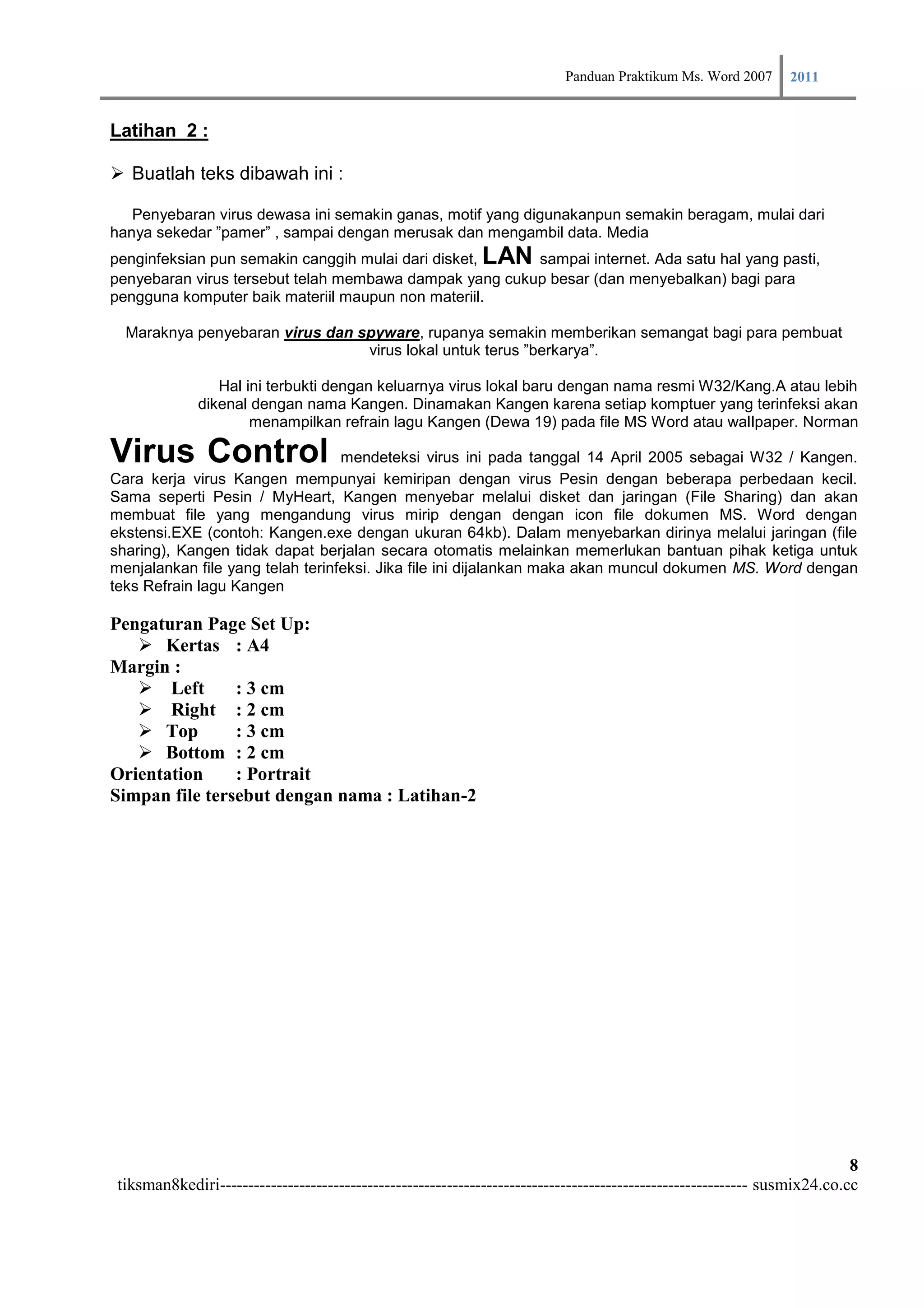 Panduan Praktikum Ms. Word 2007 2011

Latihan 2 :

 Buatlah teks dibawah ini :

   Penyebaran virus dewasa ini semakin ganas, motif yang digunakanpun semakin beragam, mulai dari
hanya sekedar ”pamer” , sampai dengan merusak dan mengambil data. Media
penginfeksian pun semakin canggih mulai dari disket,         LAN
                                                        sampai internet. Ada satu hal yang pasti,
penyebaran virus tersebut telah membawa dampak yang cukup besar (dan menyebalkan) bagi para
pengguna komputer baik materiil maupun non materiil.

  Maraknya penyebaran virus dan spyware, rupanya semakin memberikan semangat bagi para pembuat
                                 virus lokal untuk terus ”berkarya”.

                 Hal ini terbukti dengan keluarnya virus lokal baru dengan nama resmi W32/Kang.A atau lebih
              dikenal dengan nama Kangen. Dinamakan Kangen karena setiap komptuer yang terinfeksi akan
                      menampilkan refrain lagu Kangen (Dewa 19) pada file MS Word atau wallpaper. Norman

Virus Control                     mendeteksi virus ini pada tanggal 14 April 2005 sebagai W32 / Kangen.
Cara kerja virus Kangen mempunyai kemiripan dengan virus Pesin dengan beberapa perbedaan kecil.
Sama seperti Pesin / MyHeart, Kangen menyebar melalui disket dan jaringan (File Sharing) dan akan
membuat file yang mengandung virus mirip dengan dengan icon file dokumen MS. Word dengan
ekstensi.EXE (contoh: Kangen.exe dengan ukuran 64kb). Dalam menyebarkan dirinya melalui jaringan (file
sharing), Kangen tidak dapat berjalan secara otomatis melainkan memerlukan bantuan pihak ketiga untuk
menjalankan file yang telah terinfeksi. Jika file ini dijalankan maka akan muncul dokumen MS. Word dengan
teks Refrain lagu Kangen

Pengaturan Page Set Up:
    Kertas : A4
Margin :
    Left       : 3 cm
    Right : 2 cm
    Top        : 3 cm
    Bottom : 2 cm
Orientation     : Portrait
Simpan file tersebut dengan nama : Latihan-2




                                                                                                                          8
 tiksman8kediri--------------------------------------------------------------------------------------------- susmix24.co.cc
 