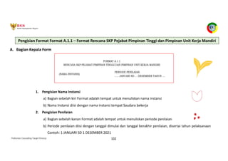 Pedoman Cascading Target Kinerja 102
A. Bagian Kepala Form
1. Pengisian Nama Instansi
a) Bagian sebelah kiri Format adalah tempat untuk menuliskan nama instansi
b) Nama Instansi diisi dengan nama instansi tempat Saudara bekerja
2. Pengisian Penilaian
a) Bagian sebelah kanan Format adalah tempat untuk menuliskan periode penilaian
b) Periode penilaian diisi dengan tanggal dimulai dan tanggal berakhir penilaian, disertai tahun pelaksanaan
Contoh: 1 JANUARI SD 1 DESEMBER 2021
Pengisian Format Format A.1.1 – Format Rencana SKP Pejabat Pimpinan Tinggi dan Pimpinan Unit Kerja Mandiri
 