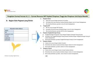 Pedoman Cascading Target Kinerja 103
B. Bagian Data Pegawai yang Dinilai
1. Pengisian Nama
a) Nama diisi sesuai dengan identitas diri Saudara
b) Perhatikan bila nama identitas Saudara berbeda dengan nama di sistem kepegawaian
c) Bila terjadi perbedaan, gunakan nama di sistem kepegawaian
2. Pengisian NIP
a) NIP diisi sesuai dengan NIP Saudara
b) Perhatikan bila NIP Saudara berbeda dengan nama di sistem kepegawaian
c) Bila terjadi perbedaan, gunakan NIP di sistem kepegawaian
3. Pengisian Pangkat/Golongan Ruang
a) Pangkat/Golongan Ruang diisi sesuai dengan Pangkat/ Golongan Ruang Saudara
b) Perhatikan bila Pangkat/Golongan Ruang Saudara berbeda dengan Pangkat/Golongan Ruang di
sistem kepegawaian
c) Bila terjadi perbedaan, gunakan Pangkat/Golongan Ruang di sistem kepegawaian
4. Pengisian Jabatan
a) Jabatan diisi sesuai dengan Jabatan Saudara
b) Perhatikan bila Jabatan Saudara berbeda dengan Jabatan di sistem kepegawaian
c) Bila terjadi perbedaan, gunakan Jabatan di sistem kepegawaian
5. Pengisian Instansi
a) Instansi diisi sesuai dengan Instansi tempat Saudara bekerja
b) Perhatikan bila Instansi Saudara berbeda dengan Instansi di sistem kepegawaian
c) Bila terjadi perbedaan, gunakan nama Instansi di sistem kepegawaian
Pengisian Format Format A.1.1 – Format Rencana SKP Pejabat Pimpinan Tinggi dan Pimpinan Unit Kerja Mandiri
 
