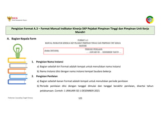 Pedoman Cascading Target Kinerja 125
A. Bagian Kepala Form
1. Pengisian Nama Instansi
a) Bagian sebelah kiri Format adalah tempat untuk menuliskan nama instansi
b) Nama Instansi diisi dengan nama instansi tempat Saudara bekerja
2. Pengisian Penilaian
a) Bagian sebelah kanan Format adalah tempat untuk menuliskan periode penilaian
b) Periode penilaian diisi dengan tanggal dimulai dan tanggal berakhir penilaian, disertai tahun
pelaksanaan. Contoh: 1 JANUARI SD 1 DESEMBER 2021
Pengisian Format A.3 – Format Manual Indikator Kinerja SKP Pejabat Pimpinan Tinggi dan Pimpinan Unit Kerja
Mandiri
 