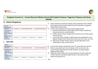 Pedoman Cascading Target Kinerja 133
H. Satuan Pengukuran
1) Satuan pengukuran wajib diisi dengan satuan pengukuran dari indikator
kinerja agar mempermudah Pejabat Penilai Kinerja dalam mengetahui
tingkat keberhasilan kinerja.
2) Contoh satuan pengukuran kinerja adalah sebagai berikut:
a. Kuantitas dalam bentuk jumlah dapat diukur dengan menghitung
banyaknya dokumen yang dihasilkan;
b. Kualitas diukur dengan menggunakan persentase atau indeks capaian
rencana kinerja;
c. Lama waktu diukur dengan menghitung lamanya pelaksanaan suatu
kegiatan dengan satuan waktu yaitu menit, jam, hari, bulan, dst.; dan
d. Biaya diukur dengan berapa rupiah uang yang digunakan untuk
melaksanakan suatu rencana kinerja.
I. Jenis IKU
1) Jenis IKU diisi dengan memberikan tanda “X” pada salah satu jenis IKU.
2) Berikan tanda pada salah satu dari tiga jenis IKU: (a) outcome , (b)
output dengan tingkat kendali rendah; dan/atau (c) output dengan
tingkat kendali sedang.
3) Pengertian terkait output dan outcome dijelaskan tersendiri pada bab
III buku Pedoman Cascading Target Kinerja ini, atau pada sub-bab
sebelumnya pada bab ini.
Pengisian Format A.3 – Format Manual Indikator Kinerja SKP Pejabat Pimpinan Tinggi dan Pimpinan Unit Kerja
Mandiri
 