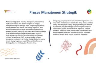 Pedoman Cascading Target Kinerja 14
Analisis strategis pada dasarnya merupakan proses analisis
lingkungan internal dan eksternal organisasi dengan
mempertimbangkan berbagai aspek yang dianggap penting
dalam pembentukan arahan dan strategi organisasi. Hasil
analisis strategi menjadi dasar pertimbangan penyusunan
Rencana Strategis (Renstra), yang mencakup sasaran strategis
beserta indikator keberhasilan setiap rencana strategis
beserta targetnya. Renstra kemudian dijabarkan ke dalam
rencana kerja tahunan (RKT) yang merupakan tahapan
pencapaian (milestone) dari setiap strategi. Dokumen utama
terkait strategi organisasi adalah Misi dan Visi, Rencana
Strategis, Sasaran Strategis, dan Rencana Kerja.
Selanjutnya, organisasi memastikan komitmen pimpinan unit
kerja untuk merealisasikan Renstra dan Renja melalui kontrak
kinerja atau Perjanjian Kinerja. Perjanjian Kinerja ini menjadi
acuan dalam penjabaran target kinerja dari jabatan teratas
sampai pada jabatan terbawah dalam organisasi. Dengan
demikian, organisasi dapat mengarahkan sumber daya yang
dimilikinya pada pekerjaan yang diprioritaskan, yaitu yang
berkaitan dengan target kinerja yang telah disepakati.
Proses Manajemen Strategik
 