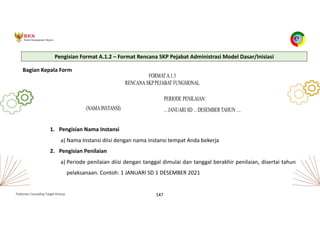 Pedoman Cascading Target Kinerja 147
Pengisian Format A.1.2 – Format Rencana SKP Pejabat Administrasi Model Dasar/Inisiasi
Bagian Kepala Form
1. Pengisian Nama Instansi
a) Nama Instansi diisi dengan nama instansi tempat Anda bekerja
2. Pengisian Penilaian
a) Periode penilaian diisi dengan tanggal dimulai dan tanggal berakhir penilaian, disertai tahun
pelaksanaan. Contoh: 1 JANUARI SD 1 DESEMBER 2021
 