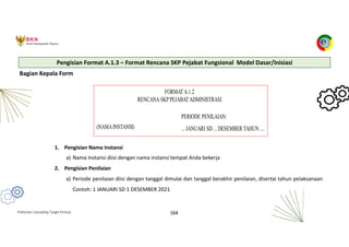 Pedoman Cascading Target Kinerja 164
Bagian Kepala Form
1. Pengisian Nama Instansi
a) Nama Instansi diisi dengan nama instansi tempat Anda bekerja
2. Pengisian Penilaian
a) Periode penilaian diisi dengan tanggal dimulai dan tanggal berakhir penilaian, disertai tahun pelaksanaan
Contoh: 1 JANUARI SD 1 DESEMBER 2021
Pengisian Format A.1.3 – Format Rencana SKP Pejabat Fungsional Model Dasar/Inisiasi
 