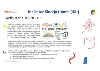 Pedoman Cascading Target Kinerja 17
Indikator Kinerja Utama (IKU)
pada Renstra dan Sasaran Strategis. Sedangkan KPI untuk individu disebut dengan
Indikator Kinerja Individu (IKI). Pada pembahasan berikut ini, penggunaan istilah
IKU mengacu pada pengertian umum yang mencakup indikator kinerja utama pada
level organisasi maupun indikator kinerja utama individu.
IKU atau KPI menjadi fokus utama dalam setiap tahapan manajemen kinerja. Dari
sisi pekerjaan/peran, tujuan utama dari IKU adalah:
1. Mengoptimalkan kegiatan perbaikan (Improvement Activities)
2. Meminimalisir kegiatan rutin
3. Meminimalisir kegiatan tambahan yang tidak diperlukan
Indikator kinerja utama (IKU), atau KPI
merupakan indikator atau ukuran yang
digunakan untuk mengendalikan kinerja
suatu organisasi, unit kerja, atau individu,
dalam mencapai tujuan strategis yang telah
ditetapkan. Pada sistem manajemen
kinerja PNS, istilah IKU digunakan untuk
KPI pada level organisasi yang melekat
Definisi dan Tujuan IKU
 