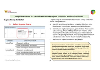Pedoman Cascading Target Kinerja 176
Bagian Kinerja Tambahan
2. Kolom Rencana Kinerja
Langkah-langkah dalam menentukan rencana kinerja tambahan
adalah sebagai berikut:
a) Memilih Jenis Kinerja tambahan yang akan diberikan, yaitu
development commitment atau community involvement.
b) Menentukan lingkup penugasan, yaitu: Instansi Pusat (dalam
satu unit kerja, Antar unit kerja dalam satu instansi, Antar
Instansi [Pusat-Pusat/Pusat-Daerah]); atau Instansi Daerah
(Dalam satu perangkat daerah, Antar perangkat daerah dalam
satu daerah, Antar Daerah [Pusat-Pusat/Pusat-Daerah]).
c) Menetapkan lingkup penugasan lain jika ada.
Development commitment, komitmen dalam meningkatkan pengetahuan/
kompetensi/keterampilan bagi pegawai yang bersangkutan maupun orang
lain. Misalnya mengikuti seminar, mengajar/melatih pada pendidikan dan
pelatihan, mengikuti pendidikan dan pelatihan
Community involvement, keikutsertaan dalam kegiatan sosial baik di
lingkungan instansi maupun di luar lingkungan instansi. Community
involvement bertujuan agar setiap pegawai melibatkan dirinya secara aktif
dalam memberikan dampak positif (value added) terhadap lingkungannya.
Misalnya ikut serta dalam satuan tugas pengendalian Covid-19
Pengisian Format A.1.3 – Format Rencana SKP Pejabat Fungsional Model Dasar/Inisiasi
 