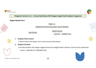 Pedoman Cascading Target Kinerja 180
Bagian Kepala Form
1. Pengisian Nama Instansi
a) Nama Instansi diisi dengan nama instansi tempat Anda bekerja
2. Pengisian Penilaian
a) Periode penilaian diisi dengan tanggal dimulai dan tanggal berakhir penilaian, disertai tahun pelaksanaan
Contoh: 1 JANUARI SD 1 DESEMBER 2021
Pengisian Format A.4.1 – Format Keterkaitan SKP dengan Angka Kredit Jabatan Fungsional
 