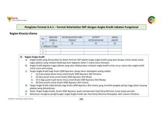 Pedoman Cascading Target Kinerja 184
Bagian Kinerja Utama
4) Bagian Angka Kredit
a) Angka Kredit yang dimasukkan ke dalam formulir SKP adalah target angka kredit yang akan dicapai untuk setiap uraian
tugas jabatan yang meliputi beberapa butir kegiatan dalam 1 (satu) tahun berjalan.
b) Angka Kredit kegiatan tugas jabatan yang akan dilaksanakan meliputi angka kredit untuk unsur utama dan angka kredit
untuk unsur penunjang,
c) Target Angka kredit bagi Analis SDM Aparatur setiap tahun ditetapkan paling sedikit:
i. 12,5 (dua belas koma lima) untuk Analis SDM Aparatur Ahli Pertama
ii. 25 (dua puluh lima) untuk Analis SDM Aparatur Ahli Muda
iii. 37,5 (tiga puluh tujuh koma lima) untuk Analis SDM Aparatur Ahli Madya
iv. 50 (lima puluh) untuk Analis SDM Aparatur Ahli Utama.
d) Target Angka Kredit tidak berlaku bagi Analis SDM Aparatur Ahli Utama yang memiliki pangkat paling tinggi dalam jenjang
jabatan yang didudukinya.
e) Selain Target Angka Kredit, Analis SDM Aparatur wajib memperoleh Hasil Kerja Minimal untuk setiap periode.
f) Ketentuan mengenai penghitungan target Angka Kredit dan Hasil Kerja Minimal ditetapkan oleh Instansi Pembina.
Pengisian Format A.4.1 – Format Keterkaitan SKP dengan Angka Kredit Jabatan Fungsional
 