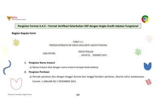 Pedoman Cascading Target Kinerja 186
Bagian Kepala Form
1. Pengisian Nama Instansi
a) Nama Instansi diisi dengan nama instansi tempat Anda bekerja
2. Pengisian Penilaian
a) Periode penilaian diisi dengan tanggal dimulai dan tanggal berakhir penilaian, disertai tahun pelaksanaan
Contoh: 1 JANUARI SD 1 DESEMBER 2021
Pengisian Format A.4.2 – Format Verifikasi Keterkaitan SKP dengan Angka Kredit Jabatan Fungsional
 