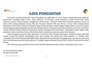 Pedoman Cascading Target Kinerja 2
KATA PENGANTAR
Puji syukur ke hadirat Allah SWT, Tuhan Yang Maha Esa, pada tahun ini, kami dapat menyelesaikan buku pedoman
penyusunan cascading target kinerja. Buku pedoman ini bertujuan untuk membantu Instansi Pemerintah dalam
menyusun Sasaran Kinerja Pegawai sebagaimana diamanahkan Peraturan Pemerintah Republik Indonesia Nomor 30
Tahun 2019 tentang Penilaian Kinerja PNS dan Peraturan Menteri PAN dan RB No. 8 Tahun 2021 tentang Sistem
Manajemen Kinerja PNS. Pedoman Cascading Target Kinerja berisikan terkait langkah-langkah dalam menyusun Sasaran
Kinerja Pegawai yang berdasarkan dari Rencana Strategi Instansi, Perjanjian Kinerja/ Rencana Kinerja Tahunan, dan Pohon
Kinerja/ Piramida Kinerja/ Matriks Penyelarasan Sasaran Strategis/ Peta Proses Bisnis. Diharapkan dengan adanya buku
pedoman ini akan membantu Instansi Pemerintah dalam menjalankan peraturan pemerintah tersebut.
Tidak ada gading yang tak retak, pedoman ini tentunya masih terdapat kekurangan. Direktorat Kinerja ASN BKN
dengan senang hati apabila mendapatkan saran dan masukan atas penyusunan buku pedoman ini. Terakhir, kami
sampaikan terima kasih kepada Kepala BKN, Deputi Bidang Pembinaan Manajemen Kepegawaian, dan seluruh pihak yang
telah mendukung penyusunan buku pedoman ini sebagai upaya pembinaan kinerja PNS di Instansi Pemerintah Pusat dan
Daerah.
Kami berharap upaya pembinaan kinerja PNS tersebut dapat berkontribusi dalam mewujudkan sistem merit.
Dr. Achmad Slamet Hidayat
Direktur Kinerja ASN
 