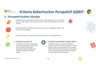 Pedoman Cascading Target Kinerja 21
Perspektif kualitas merupakan indikator kinerja yang digunakan untuk mengukur
seberapa baik kualitas suatu proses maupun output yang dihasilkan dari suatu
aktivitas.
Perspektif kualitas memiliki tujuan utama yaitu untuk meningkatkan kualitas dari
suatu hasil atau pekerjaan.
Kriteria Keberhasilan Perspektif Quality (Kualitas) memiliki dua pendekatan yaitu:
1. Pendekatan Persentase (%)
Pendekatan Persentase menggunakan
penilaian perbandingan nilai A dengan
nilai B. Identifikasi IKU dengan
pendekatan persentase juga dapat
meliputi pendekatan positif dan
negatif.
2. Pendekatan Indeks (#Indeks / #Tingkat / #Rasio)
Pendekatan Indeks memerlukan tabel faktor
penilaian dengan nilai pada setiap faktor 1 sampai
dengan 5 atau 1 sampai dengan 100. Dari setiap
faktor yang dinilai selanjutnya akan menghasilkan
suatu nilai indeks yang dapat digunakan sebagai
alat ukur keberhasilan IKU tersebut.
2 . Perspektif Kualitas (Quality)
Kriteria Keberhasilan Perspektif QQMT
 