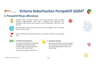 Pedoman Cascading Target Kinerja 22
Perspektif biaya merupakan indikator kinerja yang digunakan untuk mengukur
seberapa tinggi/rendahnya suatu biaya / anggaran yang dikeluarkan atau
pendapatan yang diterima oleh organisasi untuk menghasilkan output dari suatu
aktivitas.
Perspektif biaya memiliki tujuan utama yaitu untuk meningkatkan suatu nilai dengan
biaya yang lebih rendah.
Kriteria Keberhasilan Perspektif Monetary atau keuangan memiliki dua pendekatan
yaitu:
1. Pendekatan Rp Pendapatan
IKU dengan pendekatan Rp Pendapatan
dianggap berhasil apabila nilainya
semakin tinggi, maka dapat dikatakan
pencapaian IKU tersebut baik.
Contoh: Rp Pendapatan PPN Bulanan
2. Pendekatan Rp Biaya
IKU dengan pendekatan Rp Biaya dianggap
berhasil apabila nilainya semakin rendah,
maka dapat dikatakan pencapaian IKU
tersebut baik.
3. Perspektif Biaya (Monetary)
Kriteria Keberhasilan Perspektif QQMT
 