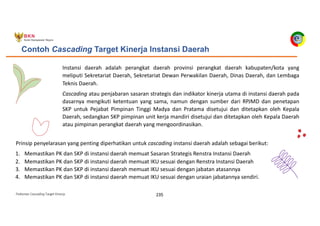 Pedoman Cascading Target Kinerja 235
Contoh Cascading Target Kinerja Instansi Daerah
Instansi daerah adalah perangkat daerah provinsi perangkat daerah kabupaten/kota yang
meliputi Sekretariat Daerah, Sekretariat Dewan Perwakilan Daerah, Dinas Daerah, dan Lembaga
Teknis Daerah.
Cascading atau penjabaran sasaran strategis dan indikator kinerja utama di instansi daerah pada
dasarnya mengikuti ketentuan yang sama, namun dengan sumber dari RPJMD dan penetapan
SKP untuk Pejabat Pimpinan Tinggi Madya dan Pratama disetujui dan ditetapkan oleh Kepala
Daerah, sedangkan SKP pimpinan unit kerja mandiri disetujui dan ditetapkan oleh Kepala Daerah
atau pimpinan perangkat daerah yang mengoordinasikan.
Prinsip penyelarasan yang penting diperhatikan untuk cascading instansi daerah adalah sebagai berikut:
1. Memastikan PK dan SKP di instansi daerah memuat Sasaran Strategis Renstra Instansi Daerah
2. Memastikan PK dan SKP di instansi daerah memuat IKU sesuai dengan Renstra Instansi Daerah
3. Memastikan PK dan SKP di instansi daerah memuat IKU sesuai dengan jabatan atasannya
4. Memastikan PK dan SKP di instansi daerah memuat IKU sesuai dengan uraian jabatannya sendiri.
 