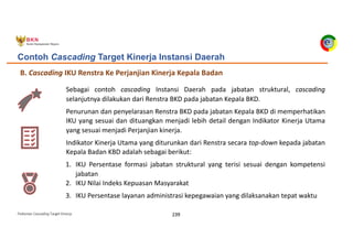 Pedoman Cascading Target Kinerja 239
B. Cascading IKU Renstra Ke Perjanjian Kinerja Kepala Badan
Contoh Cascading Target Kinerja Instansi Daerah
Sebagai contoh cascading Instansi Daerah pada jabatan struktural, cascading
selanjutnya dilakukan dari Renstra BKD pada jabatan Kepala BKD.
Penurunan dan penyelarasan Renstra BKD pada jabatan Kepala BKD di memperhatikan
IKU yang sesuai dan dituangkan menjadi lebih detail dengan Indikator Kinerja Utama
yang sesuai menjadi Perjanjian kinerja.
Indikator Kinerja Utama yang diturunkan dari Renstra secara top-down kepada jabatan
Kepala Badan KBD adalah sebagai berikut:
1. IKU Persentase formasi jabatan struktural yang terisi sesuai dengan kompetensi
jabatan
2. IKU Nilai Indeks Kepuasan Masyarakat
3. IKU Persentase layanan administrasi kepegawaian yang dilaksanakan tepat waktu
 