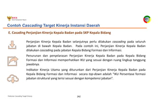 Pedoman Cascading Target Kinerja 242
E. Casading Perjanjian Kinerja Kepala Badan pada SKP Kepala Bidang
Contoh Cascading Target Kinerja Instansi Daerah
Perjanjian Kinerja Kepala Badan selanjutnya perlu dilakukan cascading pada seluruh
jabatan di bawah Kepala Badan. Pada contoh ini, Perjanjian Kinerja Kepala Badan
dilakukan cascading pada jabatan Kepala Bidang Formasi dan Informasi.
Penurunan dan penyelarasan Perjanjian Kinerja Kepala Badan pada Kepala Bidang
Formasi dan Informasi memperhatikan IKU yang sesuai dengan ruang lingkup tanggung
jawabnya.
Indikator Kinerja Utama yang diturunkan dari Perjanjian Kinerja Kepala Badan pada
Kepala Bidang Formasi dan Informasi secara top-down adalah “IKU Persentase formasi
jabatan struktural yang terisi sesuai dengan kompetensi jabatan”.
 