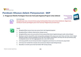 Pedoman Cascading Target Kinerja 250
PERTANYAAN
Ada pekerjaan atau rencana kinerja yang membutuhkan Kerja sama lintas direktorat. Bagaimana
membuat matriks pembagian peran dan hasilnya? Bagaimana prosedurnya?
Jawab:
1. Mengidentifikasi proses kerja atau proses bisnis dari kegiatan/program
2. Mengidentifikasi indikator keberhasilan tahapan proses
3. Mengidentifikasi peran dan personil/unit kerja yang terlibat dalam kegiatan/program pada setiap tahapan
4. Membuat matriks shared-IKU untuk memperjelas pembagian IKU yang sesuai antar lintas unit kerja Hal ini dapat
dilakukan dengan matriks pembagian peran dan hasil dengan memasukkan unit kerja lain dan personilnya yang
mendapatkan peran dan bertanggungjawab atas suatu hasil tertentu
5. Unit kerja pemilik rencana kinerja kemudian mengajukan permintaan ke unit kerja lain yang terkait
6. Unit kerja lain memberikan masukan dan persetujuan (dapat terjadi dialog kinerja)
7. Masukkan isi matriks peran dan hasil dalam SKP masing-masing
2. Penggunaan Matriks Pembagian Peran dan Hasil pada Kegiatan/Program Lintas Sektorat
Panduan Khusus dalam Penyusunan SKP
Frequently
Asked
Questions
 