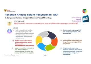 Pedoman Cascading Target Kinerja 253
1) Pada rencana kinerja, gunakan
kalimat yang mengarah pada
pencapaian output atau outcome.
Misal: Menaikkan, menurunkan,
mempercepat, meminimalkan,
dan seterusnya
2) Hindari menggunakan kalimat
yang semata aktivitas. Contoh:
Melaksanakan,
menyelenggarakan, dan sejenisnya
3) Jangan memasukkan rencana kerja
yang sifatnya rutin atau
pengulangan saja dari tahun lalu
tanpa perbaikan/inovasi yang jelas
4) Gunakan angka target yang lebih
baik dari pada pencapaian yang
ada tahun lalu
5) Gunakan angka target yang sesuai
dengan harapan pelanggan/pihak
yang dilayani
6) Tetapkan angka target yang
membuat pemegang jabatan akan
mengeluarkan seluruh pikiran, ide,
kreativitas dan energi untuk
mencapainya
5. Penyusunan Rencana Kinerja, Indikator dan Target Menantang
PERTANYAAN
Bagaimana cara membuat rencana kinerja beserta indikator dan target yang menantang?
Jawab
Panduan Khusus dalam Penyusunan SKP
Frequently
Asked
Questions
 