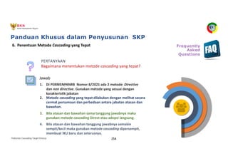 Pedoman Cascading Target Kinerja 254
4. Bila atasan dan bawahan tanggung jawabnya semakin
sempit/kecil maka gunakan metode cascading dipersempit,
membuat IKU baru dan seterusnya.
3. Bila atasan dan bawahan sama tanggung jawabnya maka
gunakan metode cascading Direct atau adopsi langsung.
2. Metode cascading yang tepat dilakukan dengan melihat secara
cermat persamaan dan perbedaan antara jabatan atasan dan
bawahan.
1. Di PERMENPANRB Nomor 8/2021 ada 2 metode: Directive
dan non directive. Gunakan metode yang sesuai dengan
karakteristik jabatan
6. Penentuan Metode Cascading yang Tepat
PERTANYAAN
Bagaimana menentukan metode cascading yang tepat?
Frequently
Asked
Questions
Jawab
Panduan Khusus dalam Penyusunan SKP
 