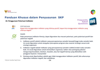 Pedoman Cascading Target Kinerja 258
PERTANYAAN
Kapan kita menggunakan indikator yang sifatnya positif, kapan kita menggunakan indikator yang
sifatnya negatif
Jawab:
Pada penentuan Indikator Kinerja, dapat digunakan dua macam polarisasi, yaitu polarisasi positif dan
polarisasi negatif.
1. Indikator positif adalah indikator yang pencapaiannya semakin banyak/tinggi maka semakin baik.
Ini cocok digunakan untuk mengukur pencapaian program atau sasaran strategis sesuai arah
strategi organisasi.
2. Indikator negatif adalah indikator yang pencapaiannya semakin sedikit/rendah maka semakin
baik. Ini cocok digunakan untuk memastikan organisasi, Satker atau pemegang jabatan
mengurangi kesalahan, keluhan, masalah, atau hal negatif lainnya yang dikeluhkan oleh
pengguna layanan / masyarakat
3. Penting untuk diperhatikan adalah agar tidak menggunakan indikator positif, bila seharusnya
digunakan indikator negatif; dan sebaliknya.
10. Penggunaan Polarisasi Indikator
Frequently
Asked
Questions
Panduan Khusus dalam Penyusunan SKP
 