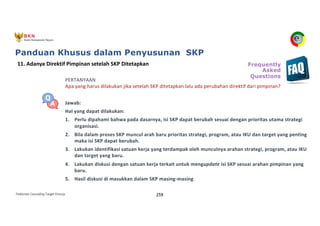 Pedoman Cascading Target Kinerja 259
PERTANYAAN
Apa yang harus dilakukan jika setelah SKP ditetapkan lalu ada perubahan direktif dari pimpinan?
Jawab:
Hal yang dapat dilakukan:
1. Perlu dipahami bahwa pada dasarnya, isi SKP dapat berubah sesuai dengan prioritas utama strategi
organisasi.
2. Bila dalam proses SKP muncul arah baru prioritas strategi, program, atau IKU dan target yang penting
maka isi SKP dapat berubah.
3. Lakukan identifikasi satuan kerja yang terdampak oleh munculnya arahan strategi, program, atau IKU
dan target yang baru.
4. Lakukan diskusi dengan satuan kerja terkait untuk mengupdate isi SKP sesuai arahan pimpinan yang
baru.
5. Hasil diskusi di masukkan dalam SKP masing-masing
11. Adanya Direktif Pimpinan setelah SKP Ditetapkan Frequently
Asked
Questions
Panduan Khusus dalam Penyusunan SKP
 