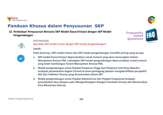 Pedoman Cascading Target Kinerja 260
PERTANYAAN
Apa beda SKP model inisiasi dengan SKP model pengembangan?
Jawab:
Pada dasarnya, SKP model Inisiasi dan SKP model pengembangan memiliki prinsip yang serupa.
1. SKP model Dasar/Inisiasi diperuntukkan untuk instansi yang akan menerapkan Sistem
Manajemen Kinerja PNS, sedangkan SKP model pengembangan diperuntukkan untuk instansi
yang telah membangun Sistem Manajemen Kinerja PNS.
2. Model pengembangan untuk Pejabat Pimpinan Tinggi dan Pimpinan Unit Kerja Mandiri,
terdapat penambahan bagian Format di mana pemegang jabatan mengidentifikasi perspektif
BSC dari Indikator Kinerja yang dicantumkan dalam SKP.
3. Model pengembangan untuk Pejabat Administrasi dan Pejabat Fungsional terdapat
penambahan dua tahapan yaitu Mengembangkan Kategori Penilaian Kinerja dan Menentukan
Cara Memantau Kinerja.
12. Perbedaan Penyusunan Rencana SKP Model Dasar/Inisiasi dengan SKP Model
Pengembangan
Frequently
Asked
Questions
Panduan Khusus dalam Penyusunan SKP
 