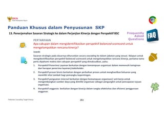 Pedoman Cascading Target Kinerja 261
PERTANYAAN
Apa cakupan dalam mengidentifikasikan perspektif balanced scorecard untuk
mengelompokkan rencana kinerja?
Jawab:
Sasaran strategis pada dasarnya diturunkan secara cascading ke dalam jabatan yang sesuai. Adapun untuk
mengidentifikasikan perspektif balanced scorecard untuk mengelompokkan rencana kinerja, pertama-tama
perlu dipahami makna dan cakupan perspektif yang dimaksudkan, yaitu:
1. Perspektif Penerima Layanan berkaitan dengan kemampuan organisasi dalam memenuhi keinginan
dan harapan penerima layanan/stakeholder.
2. Perspektif proses bisnis berkaitan dengan perbaikan proses untuk menghasilkan keluaran yang
memiliki nilai tambah bagi pemangku kepentingan.
3. Perspektif penguatan internal berkaitan dengan kemampuan organisasi/ unit kerja untuk
mengembangkan sumber daya yang dimiliki organisasi sebagai pengungkit untuk pencapaian tujuan
organisasi.
4. Perspektif anggaran berkaitan dengan kinerja dalam rangka efektivitas dan efisiensi penggunaan
anggaran.
13. Penerjemahan Sasaran Strategis ke dalam Perjanjian Kinerja dengan Perspektif BSC Frequently
Asked
Questions
Panduan Khusus dalam Penyusunan SKP
 