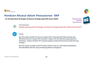 Pedoman Cascading Target Kinerja 262
PERTANYAAN
Apakah penerjemahan PK dengan 10 Sasaran Strategis pada SKP sudah dinilai efektif?
Jawab:
Bila JPT sudah memiliki 10 sasaran strategis di PK, maka pada SKP tidak perlukan lagi
identifikasi IKU lain maupun IKU tambahan. Adapun IKU lain diberikan pada jabatan di
bawahnya. Dengan demikian JPT yang bersangkutan dapat berkonsentrasi pada IKU yang
strategis.
Bila IKU sasaran strategis untuk JPT hanya sedikit (1 atau 2), maka dapat ditambahkan
hasil identifikasi IKU lain yang mendukung jabatan strategisnya.
14. Penerjemahan PK dengan 10 Sasaran Strategis pada SKP secara efektif Frequently
Asked
Questions
Panduan Khusus dalam Penyusunan SKP
 