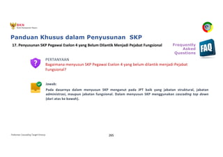 Pedoman Cascading Target Kinerja 265
PERTANYAAN
Bagaimana menyusun SKP Pegawai Eselon 4 yang belum dilantik menjadi Pejabat
Fungsional?
Jawab:
Pada dasarnya dalam menyusun SKP menganut pada JPT baik yang jabatan struktural, jabatan
administrasi, maupun jabatan fungsional. Dalam menyusun SKP menggunakan cascading top down
(dari atas ke bawah).
17. Penyusunan SKP Pegawai Eselon 4 yang Belum Dilantik Menjadi Pejabat Fungsional Frequently
Asked
Questions
Panduan Khusus dalam Penyusunan SKP
 