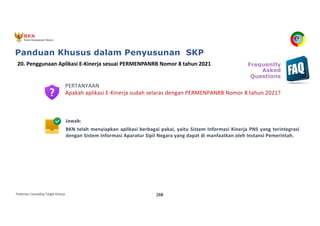 Pedoman Cascading Target Kinerja 268
PERTANYAAN
Apakah aplikasi E-Kinerja sudah selaras dengan PERMENPANRB Nomor 8 tahun 2021?
Jawab:
BKN telah menyiapkan aplikasi berbagai pakai, yaitu Sistem Informasi Kinerja PNS yang terintegrasi
dengan Sistem Informasi Aparatur Sipil Negara yang dapat di manfaatkan oleh Instansi Pemerintah.
20. Penggunaan Aplikasi E-Kinerja sesuai PERMENPANRB Nomor 8 tahun 2021 Frequently
Asked
Questions
Panduan Khusus dalam Penyusunan SKP
 