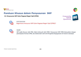 Pedoman Cascading Target Kinerja 269
PERTANYAAN
Bagaimana menyusun SKP Calon Pegawai Negeri Sipil (CPNS)?
Jawab:
SKP wajib disusun oleh PNS, tidak terkecuali oleh CPNS. Penyusunan SKP CPNS disesuaikan dengan
penempatan formasi CPNS, dan diakomodir oleh Unit Pengelola Kepegawaian di Instansi setempat.
21. Penyusunan SKP Calon Pegawai Negeri Sipil (CPNS) Frequently
Asked
Questions
Panduan Khusus dalam Penyusunan SKP
 